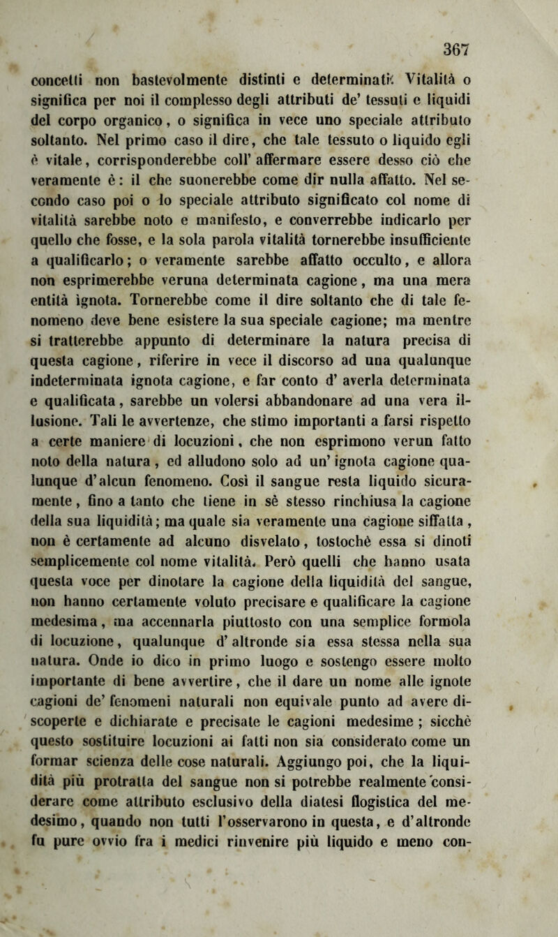 conceUi non baslevolmente distinti e determinati. Vitalità o signiGca per noi il complesso degli attributi de’ tessuti e liquidi del corpo organico, o significa in vece uno speciale attributo soltanto. Nel primo caso il dire, che tale tessuto o liquido egli è vitale, corrisponderebbe coll’ afifermare essere desso ciò che veramente è : il che suonerebbe come dir nulla affatto. Nel se- condo caso poi o lo speciale attributo significato col nome di vitalità sarebbe nolo e manifesto, e converrebbe indicarlo per quello che fosse, e la sola parola vitalità tornerebbe insufficiente a qualificarlo; o veramente sarebbe affatto occulto, e allora non esprimerebbe veruna determinata cagione, ma una mera entità ignota. Tornerebbe come il dire soltanto che di tale fe- nomeno deve bene esistere la sua speciale cagione; ma mentre si tratterebbe appunto di determinare la natura precisa di questa cagione, riferire in vece il discorso ad una qualunque indeterminata ignota cagione, e far conto d’ averla determinata e qualificata, sarebbe un volersi abbandonare ad una vera il- lusione. Tali le avvertenze, che stimo importanti a farsi rispetto a certe maniere'di locuzioni, che non esprimono verun fatto nolo della natura, ed alludono solo ad un’ ignota cagione qua- lunque d’alcun fenomeno. Cosi il sangue resta liquido sicura- mente , fino a tanto che tiene in sè stesso rinchiusa la cagione della sua liquidità; ma quale sia veramente una cagione siffatta , non è certamente ad alcuno disvelato, tostochè essa si dinoti semplicemente col nome vitalità^ Però quelli che hanno usata questa voce per dinotare la cagione della liquidità del sangue, non hanno certamente voluto precisare e qualificare la cagione medesima, ma accennarla piuttosto con una semplice formula di locuzione, qualunque d’altronde sia essa stessa nella sua natura. Onde io dico in primo luogo e sostengo essere molto importante di bene avvertire, che il dare un nome alle ignote cagioni de’ fenomeni naturali non equivale punto ad avere di- ' scoperte e dichiarate e precisate le cagioni medesime ; sicché questo sostituire locuzioni ai fatti non sia considerato come un formar scienza delle cose naturali. Aggiungo poi, che la liqui- dità più protratta del sangue non si potrebbe realmente consi- derare come attributo esclusivo della diatesi flogistica del me- desimo, quando non tutti l’osservarono in questa, e d’altronde fu pure ovvio fra i medici rinvenire più liquido e meno con-