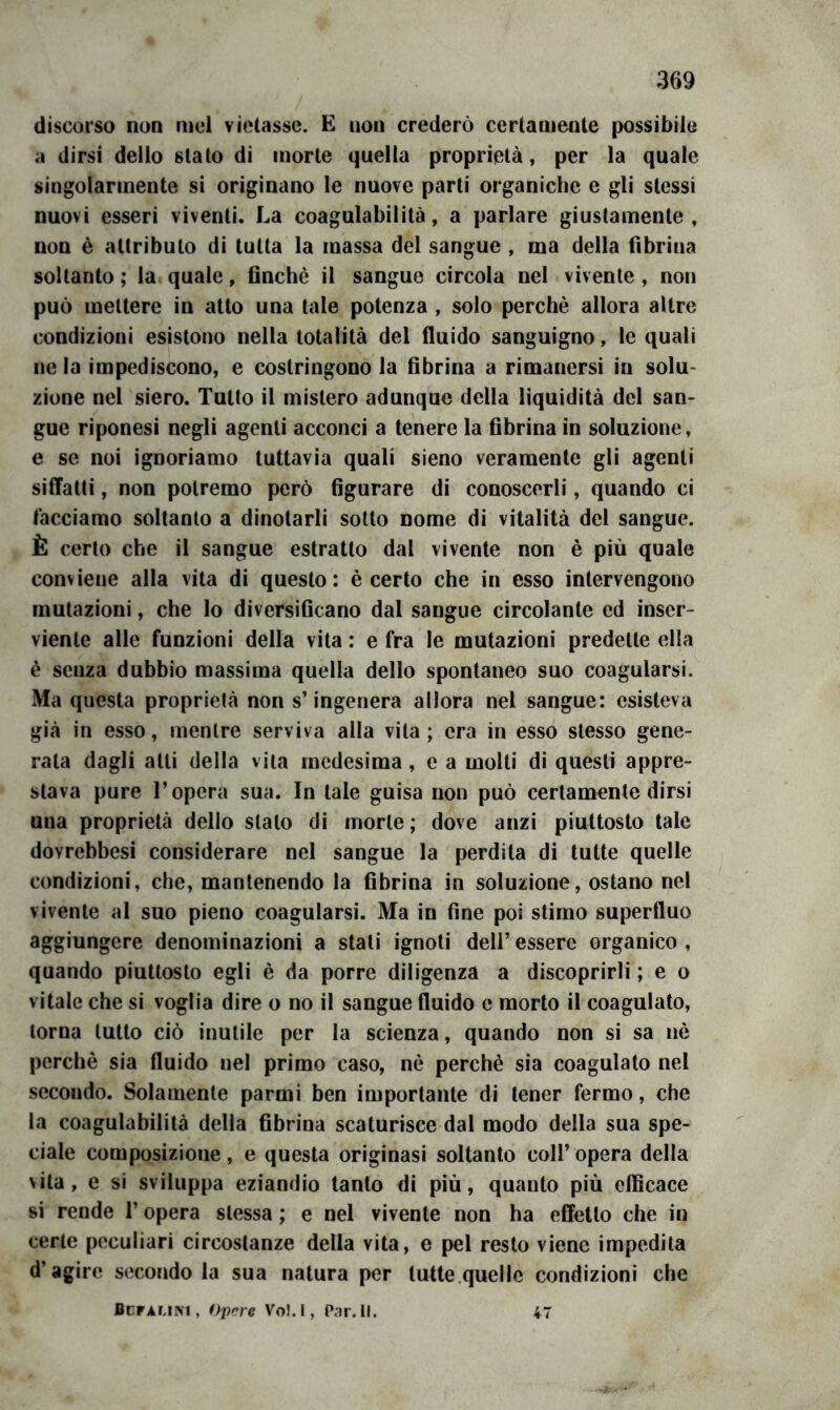 discorso non incl vietasse. E non crederò certamente possibile a dirsi dello stato di morte quella proprietà, per la quale singolarmente si originano le nuove parti organiche e gli stessi nuovi esseri viventi. La coagulabilità, a parlare giustamente, non è attributo di tutta la massa del sangue , ma della fibrina soltanto ; la quale, finché il sangue circola nel vivente , non può mettere in atto una tale potenza , solo perchè allora altre condizioni esistono nella totalità del fluido sanguigno, le quali ne la impediscono, e costringono la fibrina a rimanersi in solu- zione nel siero. Tutto il mistero adunque della liquidità del san- gue riponesi negli agenti acconci a tenere la fibrina in soluzione, e se noi ignoriamo tuttavia quali sieno veramente gli agenti siflatti, non potremo però figurare di conoscerli, quando ci facciamo soltanto a dinotarli sotto nome di vitalità del sangue. È certo che il sangue estratto dal vivente non è più quale conviene alla vita di questo: è certo che in esso intervengono mutazioni, che lo diversificano dal sangue circolante ed inser- viente alle funzioni della vita : e fra le mutazioni predette ella è senza dubbio massima quella dello spontaneo suo coagularsi. Ma questa proprietà non s’ingenera atlora nel sangue: esisteva già in esso, mentre serviva alla vita; era in esso stesso gene- rata dagli atti della vita medesima, e a molti di questi appre- stava pure l’opera sua. In tale guisa non può certamente dirsi una proprietà dello stalo di morte ; dove anzi piuttosto tale dovrebbesi considerare nel sangue la perdita di tutte quelle condizioni, che, mantenendo la fibrina in soluzione, ostano nel vivente al suo pieno coagularsi. Ma in fine poi stimo superfluo aggiungere denominazioni a stati ignoti deli’ essere organico , quando piuttosto egli è da porre diligenza a discoprirli ; e o vitale che si voglia dire o no il sangue fluido e morto il coagulato, torna lutto ciò inutile per la scienza, quando non si sa nè perchè sia fluido nel primo caso, nè perchè sia coagulato nel secondo. Solamente parmi ben importante di tener fermo, che la coagulabilità della fibrina scaturisce dal modo della sua spe- ciale composizione, e questa originasi soltanto coll’ opera della vita, e si sviluppa eziandio tanto di più, quanto più efficace si rende l’opera stessa ; e nel vivente non ha effetto che in certe peculiari circostanze della vita, e pel resto viene impedita d’agire secondo la sua natura per tutte quelle condizioni che finrAMM, opere Vol.l, Pai. II. 47