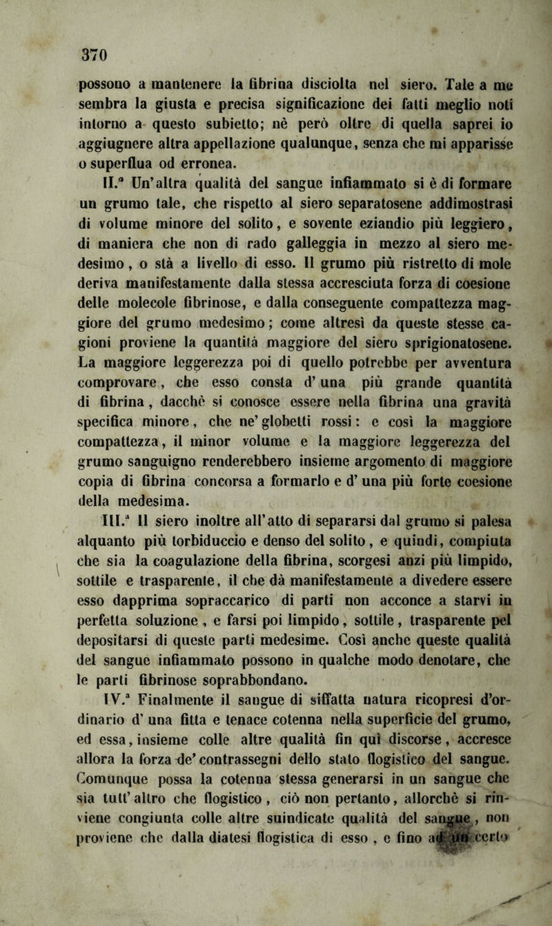 possono a mantenere la fibrina discioita nel siero. Tale a me sembra la giusta e precisa significazione dei fatti meglio noti intorno a- questo subictto; nè però oltre di quella saprei io aggiugnere altra appellazione qualunque, senza che mi apparisse o superflua od erronea. II. * Un'altra qualità del sangue infiammato si è di formare nn grumo tale, che rispetto al siero separatosene addimostrasi di volume minore del solito, e sovente eziandio più leggiero, di maniera che non di rado galleggia in mezzo al siero me- desimo , o stà a livello di esso. 11 grumo più ristretto di mole deriva manifestamente dalla stessa accresciuta forza di coesione delle molecole fibrinose, e dalla conseguente compattezza mag- giore del grumo medesimo ; come altresì da queste stesse ca- gioni proviene la quantità maggiore del siero sprigionatosene. La maggiore leggerezza poi di quello potrebbe per avventura comprovare, che esso consta d’una più grande quantità di fibrina, dacché si conosce essere nella fibrina una gravità specifica minore, che ne’ globetti rossi : e così la maggiore compattezza, il minor volume e la maggiore leggerezza del grumo sanguigno renderebbero insieme argomento di maggiore copia di fibrina concorsa a formarlo e d’ una più forte coesione della medesima. III. “ 11 siero inoltre all’atto di separarsi dal grumo si palesa alquanto più torbiduccio e denso del solito, e quindi, compiuta che sia la coagulazione della fibrina, scorgesi anzi più limpido, sottile e trasparente, il che dà manifestamente a divedere essere esso dapprima sopraccarico di parti non acconce a starvi in perfetta soluzione , e farsi poi lìmpido, sottile , trasparente pel depositarsi di queste parti medesime. Così anche queste qualità del sangue infiammato possono in qualche modo denotare, che le parti fibrinose soprabbondano. IV. “ Finalmente il sangue di siffatta natura ricopresi d’or- dinario d’ una fitta e tenace cotenna nella superficie del grumo, ed essa, insieme colle altre qualità fin qui discorse, accresce allora la forza ile’contrassegni dello stato flogistico del sangue. Comunque possa la cotenna stessa generarsi in un sangue che sìa tutt’ altro che flogistico, ciò non pertanto, allorché si rin- viene congiunta colle altre suindicate qualità del sangue , non [)roviene che dalla diatesi flogistica di esso , c fino a0‘:ùù certo