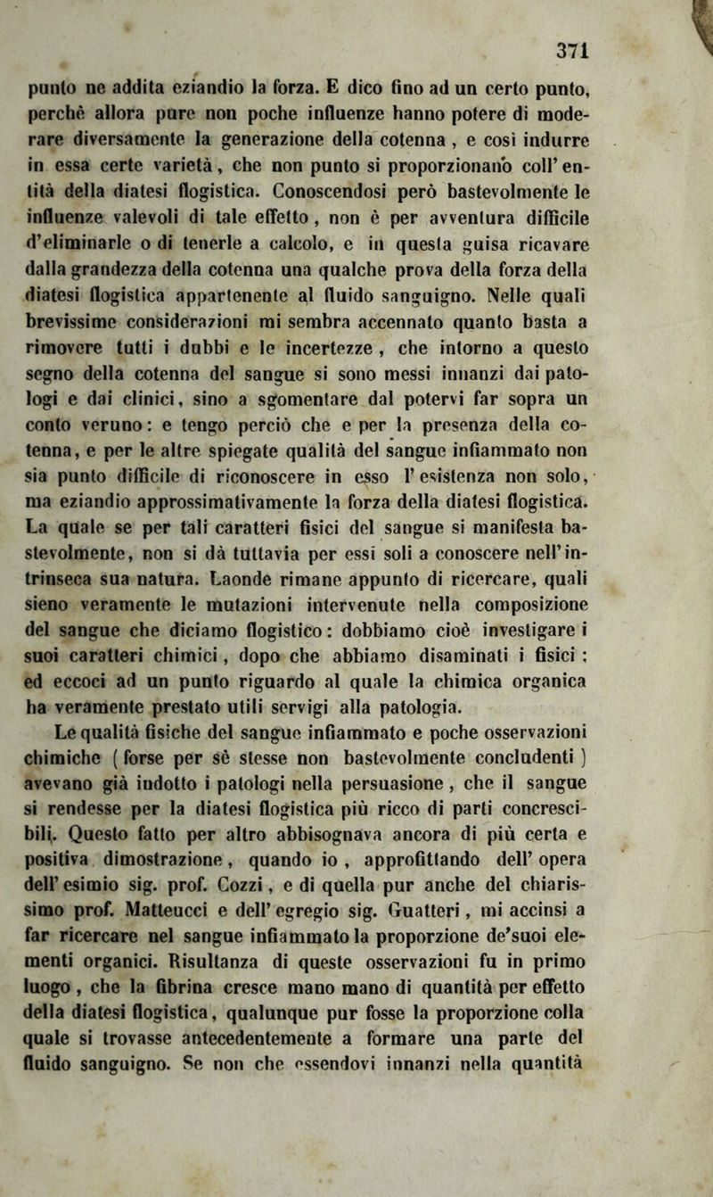 punto ne addita eziandio la forza. E dico fino ad un certo punto, perchè allora pure non poche influenze hanno potere di mode- rare diversamente la generazione della'cotenna , e così indurre in essa certe varietà, che non punto si proporzionano colf en- tità della diatesi flogistica. Conoscendosi però bastevolmente le influenze valevoli di tale effetto, non è per avventura difficile d’eliminarle o di tenerle a calcolo, e in questa guisa ricavare dalla grandezza della cotenna una qualche prova della forza della diatesi flogistica appartenente al fluido sanguigno. Nelle quali brevissime considerazioni mi sembra accennato quanto basta a ri movere lutti i dubbi e le incertezze , che intorno a questo segno della cotenna del sangue si sono messi innanzi dai pato- logi e dai clinici, sino a sgomentare dal potervi far sopra un conto veruno : e tengo perciò che e per la presenza della co- tenna, e per le altre spiegate qualità del sangue infiammato non sia punto difficile di riconoscere in esso l’esistenza non solo, ma eziandio approssimativamente la forza della diatesi flogistica. La quale se per tali caratteri fisici del sangue si manifesta ba- stevolmente, non si dà tuttavia per essi soli a conoscere nell’in- trinseca sua natura. Laonde rimane appunto di ricercare, quali sieno veramente le mutazioni intervenute nella composizione del sangue che diciamo flogistico: dobbiamo cioè investigarci suoi caratteri chimici, dopo che abbiamo disaminati i fisici ; ed eccoci ad un punto riguardo al quale la chimica organica ha veramente prestato utili servigi alla patologia. Le qualità fisiche del sangue infiammato e poche osservazioni chimiche ( forse per sè stesse non bastevolmente concludenti ) avevano già indotto i patologi nella persuasione, che il sangue si rendesse per la diatesi flogistica più ricco di parti concresci- bilf. Questo fatto per altro abbisognava ancora di più certa e positiva dimostrazione, quando io , approfittando dell’ opera dell’esimio sig. prof. Cozzi, e di quella pur anche del chiaris- simo prof. Matteucci e dell’ egregio sig. Guatteri, mi accinsi a far ricercare nel sangue infiammatola proporzione de’suoi ele- menti organici. Risultanza di queste osservazioni fu in primo luogo , che la fibrina cresce mano mano di quantità per effetto della diatesi flogistica, qualunque pur fosse la proporzione colla quale si trovasse antecedentemente a formare una parte del fluido sanguigno. Se non che essendovi innanzi nella quantità