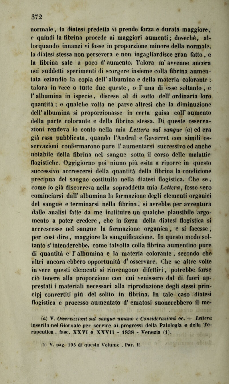 e quindi la fibrina procede ai maggiori aumenti; dovechè, al- lorquando innanzi vi fosse in proporzione minore della normale, la diatesi stessa non persevera e non ingagliardisce gran fatto, e la fibrina sale a poco d’aumento. Talora m’avvenne ancora nei suddetti sperimenti di scorgere insieme colla fibrina aumen- tata eziandio la copia dell’ albumina e della materia colorante ; talora in vece o tutte due queste, o 1’ una dì esse soltanto, c 1* albumina in ispecie, discese al di sotto dell’ ordinaria loro quantità ; e qualche volta ne parve altresì che la diminuzione dell’ albumina si proporzionasse in certa guisa coll’ aumento della parte colorante e della fibrina stessa. Di queste osserva- zioni rendeva io conto nella mia Lettera sul sangue (a) ed era già essa pubblicata, quando l’Andral e Gavarret con simili os- servazioni confermarono pure l’aumentarsi successivo ed anche notabile della fibrina nel sangue sotto il corso delle malattie flogistiche. Oggigiorno poi ninno più esita a riporre in questo successivo accrescersi della quantità della fibrina la condizione precipua del sangue costituito nella diatesi flogistica. Che se, come io già discorreva nella sopraddetta mia Lettera j fosse vero cominciarsi dall’ albumina la formazione degli elementi organici del sangue e terminarsi nella fibrina, sì avrebbe per avventura dalle analisi fatte da me ìnstituire un qualche plausìbile argo- mento a poter credere, che in forza della diatesi flogìstica si accrescesse nel sangue la formazione organica , e si facesse, per così dire, maggiore la sanguificazione. In questo modo sol- tanto s’intenderebbe, come talvolta colla fibrina aumentino pure dì quantità e l’albumina e la materia colorante, secondo che altri ancora ebbero opportunità d’osservare. Che se altre volte in vece questi elementi si rinvengono difettivi, potrebbe forse ciò tenere alla proporzione con cui venissero dal dì fuori ap- prestati i materiali necessari alla riproduzione degli stessi prin- cipj convertiti più del solito in fibrina. In tale caso diatesi flogistica e processo aumentato d’ ematosi suonerebbero il mc- (a) V. Osservazioni sul sangue umano e Considerazioni ec. — Lettera inserita nel Giornale per servire ai progressi della Patologia e della Te- rapeutica , fase. XXVI e XXVII - 1838 - Venezia (I). (i) V. pag. 195 di questo Volume , Par. II.