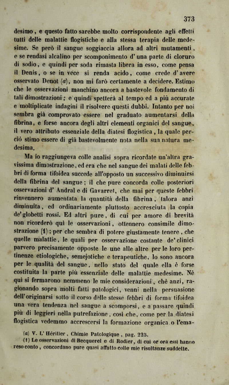 desimo, e questo fatto sarebbe molto corrispondente agli effetti tutti delle malattie flogistiche e alla stessa terapia delle mede- sime. Se però il sangue soggiaccia allora ad altri mutamenti, e se rendasi alcalino per scomponimento d’ una parte di cloruro di sodio, e quindi per soda rimasta libera in esso, come pensa il Denis, o se in vece si renda acido, come crede d’avere osservato Denot (a), non mi farò certamente a decidere. Estimo che le osservazioni manchino ancora a bastevole fondamento di tali dimostrazioni ; e quindi spetterà al tempo ed a più accurate e moltiplicate indagini il risolvere questi dubbi. Intanto per noi sembra già comprovalo essere nel graduato aumentarsi della dbrina, e forse ancora degli altri elementi organici del sangue, il vero attributo essenziale della diatesi flogistica , la quale per- ciò stimo essere di già bastevolmente nota nella sua natura me- desima. Ma io raggiungeva colle analisi sopra ricordate un’altra gra- vissima dimostrazione, ed era che nel sangue dei malati delle feb- bri di forma tifoidea succede all’opposto un successivo diminuirsi della fibrina del sangue ; il che pure concorda colle posteriori osservazioni d' Andrai e di Gavarret, che mai per queste febbri rinvennero aumentata la quantità della fibrina , talora anzi diminuita, ed ordinariamente piuttosto accresciuta la copia de'globetti rossi. Ed altri pure, di cui per amore di brevità non ricorderò qui le osservazioni, ottennero consimile dimo- strazione (1) ; per che sembra di potere giustamente tenere , che quelle malattie, le quali per osservazione costante de’clinici parvero precisamente opposte le une alle altre per le loro per- tinenze etiologiche, semejotiche e terapeutiche, lo sono ancora per le qualità del sangue, nello stato del quale ella è forse costituita la parte più essenziale delle malattie medesime. Nè qui si fermarono nemmeno le mie considerazioni, chè anzi, ra- gionando sopra molti fatti patologici, venni nella persuasione dell’originarsi sotto il corso delle stesse febbri di forma tifoidea una vera tendenza nel sangue a scomporsi, e a passare quindi più di leggieri nella putrefazione, così che, come per la diatesi flogistica vedemmo accrescersi la formazione organica o rema- ta) V. L’Héritìer, Chìmie Patclogique , pag. 225. (f) Le osservazioni di Becquerel e di Rodier, di cui or ora essi hanno resoconto, concordano pure quasi affatto colle mie risultanze suddette.