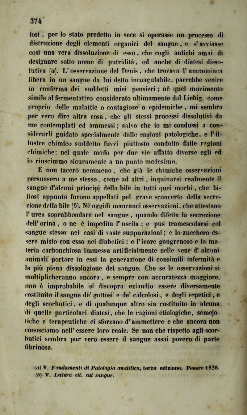 tosi , per lo stato predetto in vece si operasse un processo di distruzione degli elementi organici del sangue, e s* avviasse così una vera dissoluzione di esso, che cogli antichi amai di designare sotto nome di putridità, od anche dì diatesi disso- lutiva (a). L’osservazione del Denis, che trovava T ammoniaca libera in un sangue da lui detto incoagulabile, parrebbe venire in conferma dei suddetti miei pensieri ; nè quel movimento simile al fermentativo considerato ultimamente dal Liebig, come proprio delle malattìe o contagiose o epidemiche , mi sembra per vero dire altra cosa , che gli stessi processi dissolutivi da me contemplati ed ammessi ; salvo che io mi condussi a con- siderarli guidato specialmente dalle ragioni patologiche, e Til- lustre chimico suddetto fuwi piuttosto condotto dalle ragioni chimiche: nel quale modo per due vie affatto diverse egli ed io riuscimmo sicuramente a un punto medesimo. E non tacerò nemmeno, che già le chimiche osservazioni persuasero a me stesso, come ad altri, inquinarsi realmente il sangue d'alcuni principi della bile in tutti quei morbi , che bi- liosi appunto furono appellati pel grave sconcerto della secre- zione della bile [h]. Nè oggidì mancanci osservazioni, che attestano r urea soprabbondare nel sangue, quando difetta la secrezione deir orina, o ne è impedita l'uscita : e pus tramescolarsi col sangue stesso nei casi di vaste suppurazioni ; e lo zucchero ès- sere misto con esso nei diabetici : e l’icore gangrenoso e la ma- teria carbonchiosa immessa artificialmente nelle vene d’ alcuni animali portare in essi la generazione di consimili infermità e la più piena dissoluzione del sangue. Che se le osservazioni si moltiplicheranno ancora, e sempre con accuratezza maggiore, non è improbabile si discopra eziandio essere diversamente costituito il sangue de’ gottosi' e de’ calcolosi, e degli erpetici, e degli scorbutici, e di qualunque altro sia costituito in alcuna di quelle particolari diatesi, che le ragioni etìologiche, semejo- fiche e terapeutiche ci sforzano d’ammettere e che ancora non conosciamo nell’essere loro reale. Se non che rispetto agli scor- butici sembra pur vero essere il sangue assai povero di parte fibrinosa. (а) V. Fondamenti di Patologia analitica, terza edizione, Pesaro “1828. (б) V. tetterà cit. stU sangue.