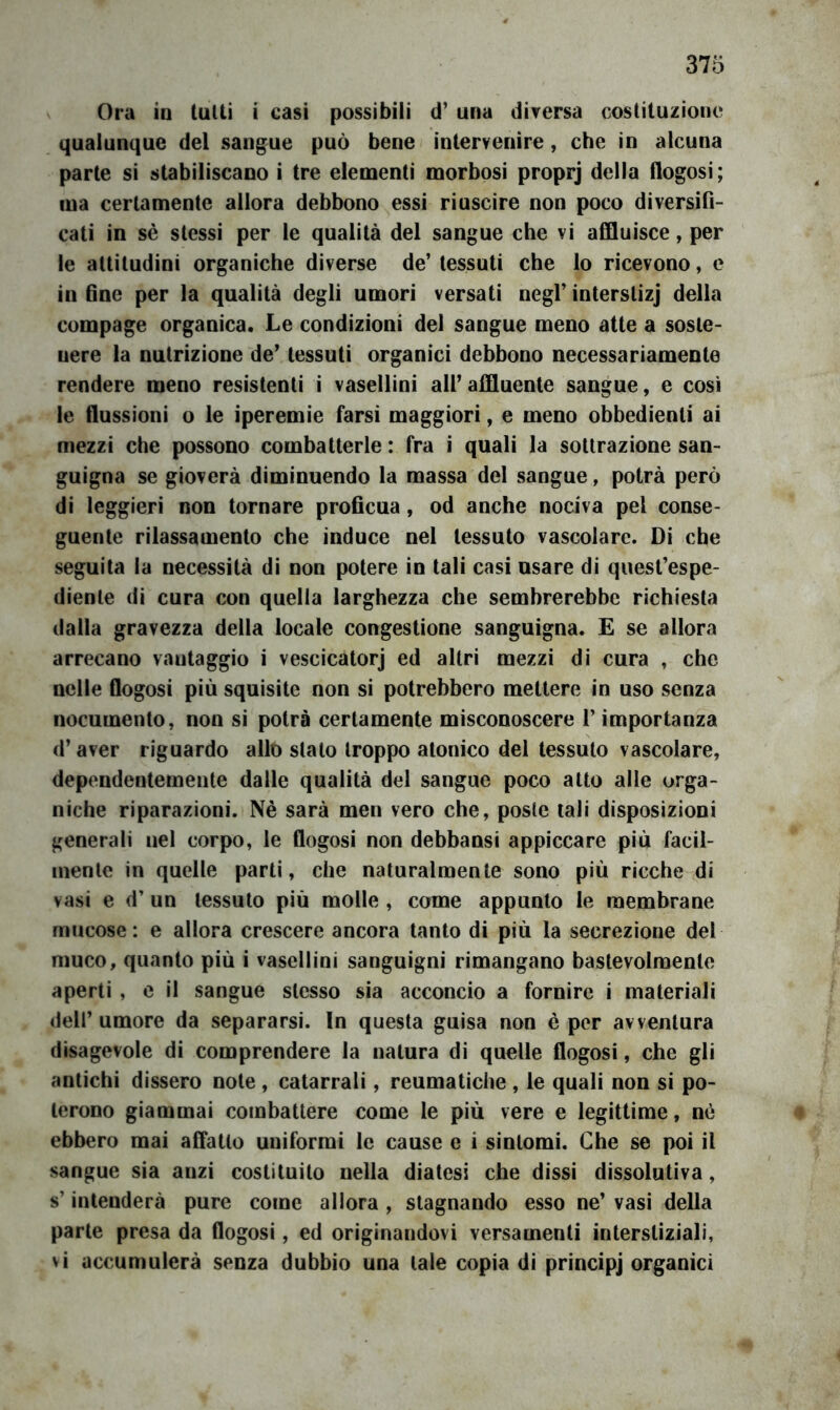 Ora io tulli i casi possibili d’ una dirersa costituzione qualunque del sangue può bene intervenire, che in alcuna parte si stabiliscano i tre elementi morbosi proprj della flogosi; ma certamente allora debbono essi riuscire non poco diversifi- cati in sè stessi per le qualità del sangue che vi affluisce, per le attitudini organiche diverse de’ tessuti che lo ricevono, e in fine per la qualità degli umori versati negl’ interslizj della compage organica. Le condizioni del sangue meno atte a soste- nere la nutrizione de’ tessuti organici debbono necessariamente rendere meno resistenti i vasellini all’affluente sangue, e così le flussioni o le iperemie farsi maggiori, e meno obbedienti ai mezzi che possono combatterle : fra i quali la sottrazione san- guigna se gioverà diminuendo la massa del sangue, potrà però di leggieri non tornare proficua, od anche nociva pel conse- guente rilassamento che induce nel tessuto vascolare. Di che seguita la necessità di non potere in tali casi usare di quest’espe- diente di cura con quella larghezza che sembrerebbe richiesta dalla gravezza della locale congestione sanguigna. E se allora arrecano vantaggio i vescicatorj ed altri mezzi di cura , che nelle flogosi più squisite non si potrebbero mettere in uso senza nocumento, non si potrà certamente misconoscere l’importanza d’aver riguardo allo stalo troppo atonico del tessuto vascolare, dependentemente dalle qualità del sangue poco atto alle orga- niche riparazioni. Nè sarà men vero che, poste tali disposizioni generali nel corpo, le flogosi non debbansi appiccare più facil- mente in quelle parti, che naturalmente sono più ricche di vasi e d’ un tessuto più molle , come appunto le membrane mucose: e allora crescere ancora tanto di più la secrezione del muco, quanto più i vasellini sanguigni rimangano baslevolmenle aperti , e il sangue stesso sia acconcio a fornire i materiali dell’ umore da separarsi. In questa guisa non è per avventura disagevole di comprendere la natura di quelle flogosi, che gli antichi dissero note, catarrali, reumatiche , le quali non si po- terono giammai combattere come le più vere e legittime, nè ebbero mai affatto uniformi le cause e i sintomi. Che se poi il sangue sia anzi costituito nella diatesi che dissi dissolutiva, s’intenderà pure come allora , stagnando esso ne’ vasi della parte presa da flogosi, ed originandovi versamenti interstiziali, vi accumulerà senza dubbio una tale copia di principj organici