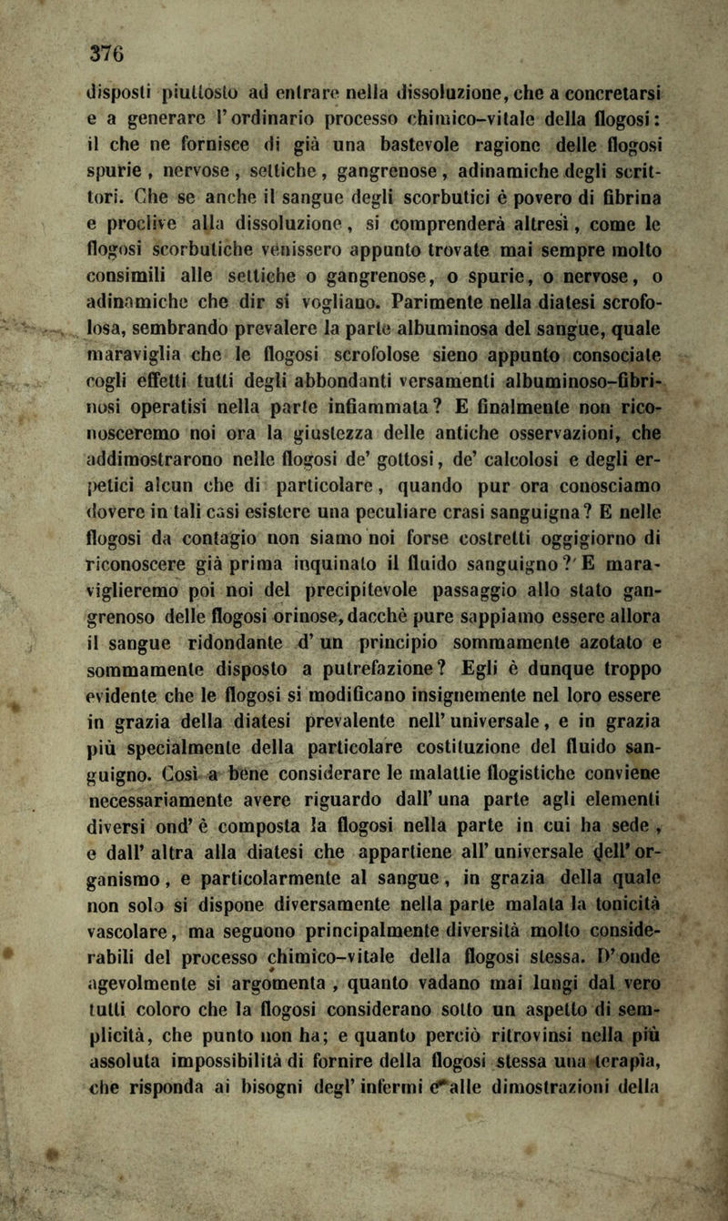 disposti piuttosto ad entrare nella dissoluzione, che a concretarsi e a generare l’ordinario processo chimico-vitale della flogosi: il che ne fornisce di già una bastevole ragione delle flogosi spurie , nervose , settiche, gangrenose , adinamiche degli scrit- tori. Che se anche il sangue degli scorbutici è povero di Gbrina e proclive alla dissoluzione, si comprenderà altresì, come le flogosi scorbutiche venissero appunto trovate mai sempre molto consimili alle settiche o gangrenose, o spurie, o nervose, o adinamiche che dir si vogliano. Parimente nella diatesi scrofo- losa, sembrando prevalere la parte albuminosa del sangue, quale maraviglia che le flogosi scrofolose sieno appunto consociale cogli effetti tutti degli abbondanti versamenti albuminoso-Obri- nosi operatisi nella parte inflammata? E Analmente non rico- nosceremo noi ora la giustezza delle antiche osservazioni, che addimostrarono nelle flogosi de’ gottosi, de’ calcolosi e degli er- {)etici alcun che di particolare, quando pur ora conosciamo dovere in tali casi esistere una peculiare crasi sanguigna? E nelle flogosi da contagio non siamo noi forse costretti oggigiorno di riconoscere già prima inquinalo il fluido sanguigno?'E mara- viglieremo poi noi del precipitevole passaggio allo stato gan- grenoso delle flogosi orinose, dacché pure sappiamo essere allora il sangue ridondante d’un principio sommamente azotato e sommamente disposto a putrefazione? Egli è dunque troppo evidente che le flogosi si modiflcano insignemente nel loro essere in grazia della diatesi prevalente nell’universale, e in grazia più specialmente della particolare costituzione del fluido san- guigno. Così a bene considerare le malattie flogistiche conviene necessariamente avere riguardo dall’ una parte agli elementi diversi ond’ è composta la flogosi nella parte in cui ha sede , e dall’ altra alla diatesi che appartiene all’ universale (Jeir or- ganismo , e particolarmente al sangue, in grazia della quale non solo si dispone diversamente nella parte maiala la tonicità vascolare, ma seguono principalmente diversità mollo conside- rabili del processo chimico-vitale della flogosi stessa. D’onde agevolmente si argomenta , quanto vadano mai lungi dal vero tutti coloro che la flogosi considerano sotto un aspetto di sem- plicità, che punto non ha; e quanto perciò ritrovinsi nella piu assoluta impossibilità di fornire della flogosi stessa una terapìa, che risponda ai bisogni degl’ infermi (Talle dimostrazioni della