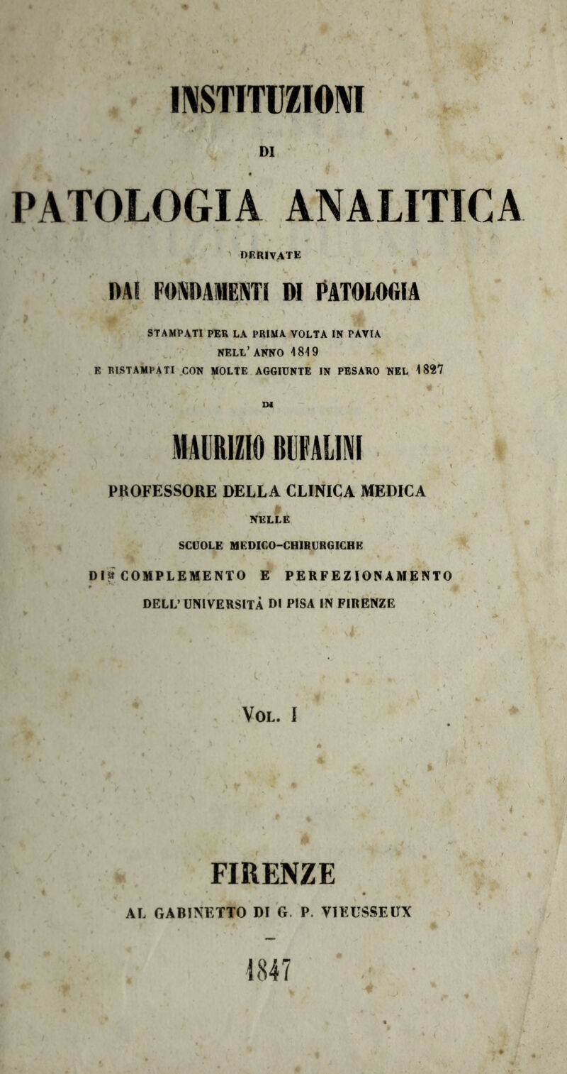 11\STITUZI0M DI PATOLOGIA ANALITICA ' ’ '' DERIVATE ' DAI FOBiDAMENTl DI DATOIOGIA STAMPATI PER LA PRIMA VOLTA IN PAVIA , nell’ANNO 1819 K RISTAMPATI .CON MOLTE AGGIUNTE IN PESARO NEL 1827 • ' I , EX MAURIZIO BUFALA i I PROFESSORE DELLA CLINICA MEDICA (, NELLE i SCUOLE MEDICO-CBIRURGICBE Dia COMPLEMENTO E PERFEZIONAMENTO DELL’ UNIVERSITÀ DI PISA IN FIRENZE VOL. I FIRENZE