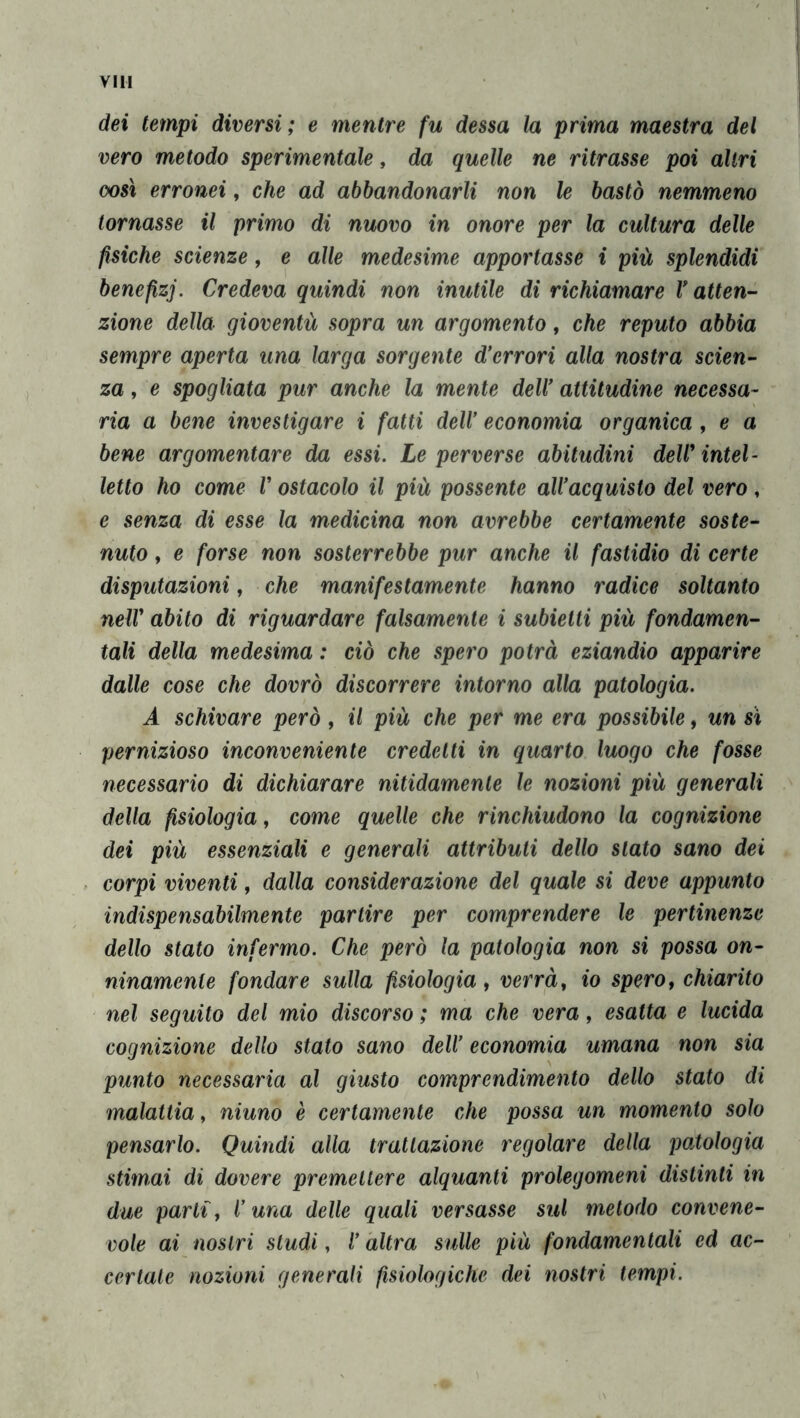 dei tempi diversi; e mentre fu dessa la prima maestra del vero metodo sperimentale, da quelle ne ritrasse poi altri oosì erronei, che ad abbandonarli non le bastò nemmeno tornasse il primo di nuovo in onore per la cultura delle fisiche scienze, e alle medesime apportasse i più splendidi benefizi. Credeva quindi non inutile di richiamare V atten- zione della gioventù sopra un argomento, che reputo abbia sempre aperta una larga sorgente d'errori alla nostra scien- za , e spogliata pur anche la mente dell' attitudine necessa- ria a bene investigare i fatti dell' economia organica, e a bene argomentare da essi. Le perverse abitudini deW intel- letto ho come V ostacolo il più possente all'acquisto del vero, e senza di esse la medicina non avrebbe certamente soste- nuto , e forse non sosterrebbe pur anche il fastidio di certe deputazioni, che manifestamente hanno radice soltanto neir abito di riguardare falsamente i subietti più fondamen- tali della medesima : ciò che spero potrà eziandio apparire dalle cose che dovrò discorrere intorno alla patologia. A schivare però, il più che per me era possibile, un si pernizioso inconveniente credetti in quarto luogo che fosse necessario di dichiarare nitidamente le nozioni più generali della fisiologia, come quelle che rinchiudono la cognizione dei più essenziali e generali attributi dello stato sano dei corpi viventi, dalla considerazione del quale si deve appunto indispensabilmente partire per comprendere le pertinenze dello stato infermo. Che però la patologia non si possa on- ninamente fondare sulla fisiologia, verrà, io spero, chiarito nel seguito del mio discorso ; ma che vera, esatta e lucida cognizione dello stato sano dell' economia umana non sia punto necessaria al giusto comprendimento dello stato di malattia, niuno è certamente che possa un momento solo pensarlo. Quindi alla trattazione regolare della patologia stimai di dovere premettere alquanti prolegomeni distinti in due parti, i una delle quali versasse sul metodo convene- vole ai nostri studi, i altra sulle più fondamentali ed ac- certale nozioni generali fisiologiche dei nostri tempi.