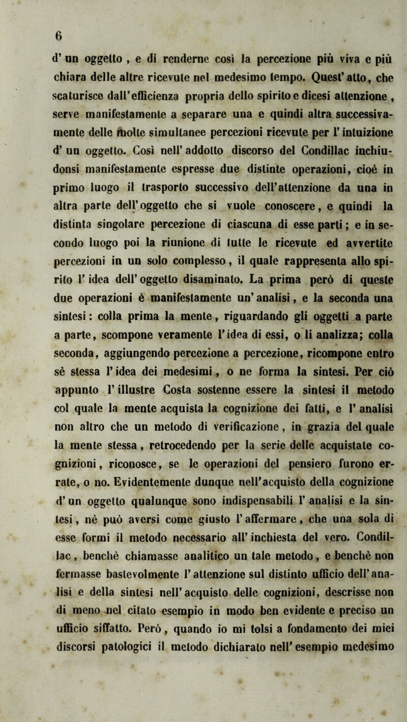 d’ un oggetto , e di renderne cosi la percezione piò viva e più chiara delle altre ricevute nel medesimo tempo. Quest* atto, che scaturisce dairefficienza propria dello spirito e dicesi attenzione , serve manifestamente a separare una e quindi altra successiva- mente delle ÙioUe simultanee percezioni ricevute per V intuizione d’ un oggetto. Così nell’ addotto discorso del Gondillac inchiu- donsi manifestamente espresse due distinte operazioni, cioè in primo luogo il trasporlo successivo dell’attenzione da una in altra parte dell’oggetto che si vuole conoscere, e quindi la distinta singolare percezione dì ciascuna di esse partì ; e in se- condo luogo poi la riunione dì tutte le ricevute ed avvertite percezioni in un solo complesso, il quale rappresenta allo spi- rito r idea dell’ oggetto disaminalo. La prima però di queste due operazioni è manifestamente un’ analisi, e la seconda una sintesi : colia prima la mente, riguardando gli oggetti a parte a parte, scompone veramente l’idea di essi, o li analizza; colla seconda, aggiungendo percezione a percezione, ricompone entro sè stessa l’idea dei medesimi, o ne forma la sintesi. Per ciò appunto r illustre Costa sostenne essere la sintesi il metodo col quale la mente acquista la cognizione dei fatti, e 1’ analisi non altro che un metodo di verificazione, in grazia del quale la mente stessa, retrocedendo per la serie delle acquistate co- gnizioni , riconosce, se le operazioni del pensiero furono er- rate, 0 no. Evidentemente dunque nell’acquisto della cognizione d’un oggetto qualunque sono indispensabili 1’ analisi e la sin- tesi , nè può aversi come giusto l’affermare, che una sola di esse formi il metodo necessario all’ inchiesta del vero. Condil- lac, benché chiamasse analitico un tale metodo, e benché non fermasse baslevolmente l’attenzione sul distinto ufficio dell’ana- lisi e della sintesi nell’acquisto delle cognizioni, descrisse non di menojiel citato esempio in modo ben evidente e preciso un ufficio siffatto. Però, quando io mi tolsi a fondamento dei miei discorsi patologici il metodo dichiarato nell’ esempio medesimo