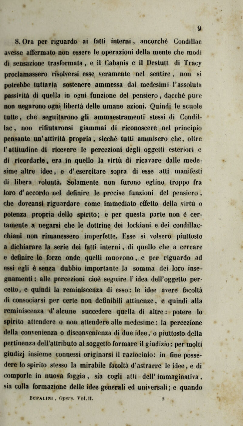 8. Ora per riguardo ai fatti interni, ancorché Cundillac avesse affermato non essere le operazioni della mente che modi di sensazione trasformata , e il Cabanis e il Destutt di Tracy proclamassero risolversi esse veramente nel sentire , non si potrebbe tuttavia sostenere ammessa dai medesimi l’assoluta passività di quella in ogni funzione del pensiero, dacché pure non negarono ogni libertà delle umane azioni. Quindi le scuole tutte, che seguitarono gli ammaestramentf stessi di Condii' lac, non rifiutaronsi giammai di riconoscere nel principio pensante un’attività propria, sicché tutti ammisero che, oltre l’attitudine di ricevere le percezioni degli oggetti esteriori e di ricordarle, era in quello la virtù di ricavare dalle mede- sime altre idee, e d’esercitare sopra di esse alti manifesti di libera volontà. Solamente non furono eglino troppo fra loro d'accordo nel definire le precise funzioni del pensiero , che doveansi riguardare come immediato effetto della virtù o potenza propria dello spirito; e per questa parte non é cer- tamente a negarsi che le dottrine dei lockiani e dei condillac- chiani non rimanessero imperfette. Esse si volsero piuttosto a dichiarare la serie dei fatti interni, di quello che a cercare e definire le forze onde quelli muovono, e per riguardo ad essi egli è senza dubbio importante la somma dei loro inse- gnamenti : alle percezioni cioè seguire l’idea dell’oggetto per- celto, e quindi la reminiscenza di esso: le idee avere facoltà di consociarsi per certe non definibili attinenze, e quindi alla reminiscenza d’alcune succedere quella di altre : potere lo spirito attendere o non attendere alle medesime; la percezione della convenienza o disconvenienza di due idee, o piuttosto della pertinenza deU’attributo al soggetto formare il giudizio: per molti giudizj insieme connessi originarsi il raziocinio: in fine posse- dere lo spirito stesso la mirabile facoltà d’astrarre le idee, e di comporle in nuova foggia, sia cogli atti dell’immaginativa, sia colla formazione delle idee generali ed universali ; e quando Bcfamni , Opere. VoIJI. 2