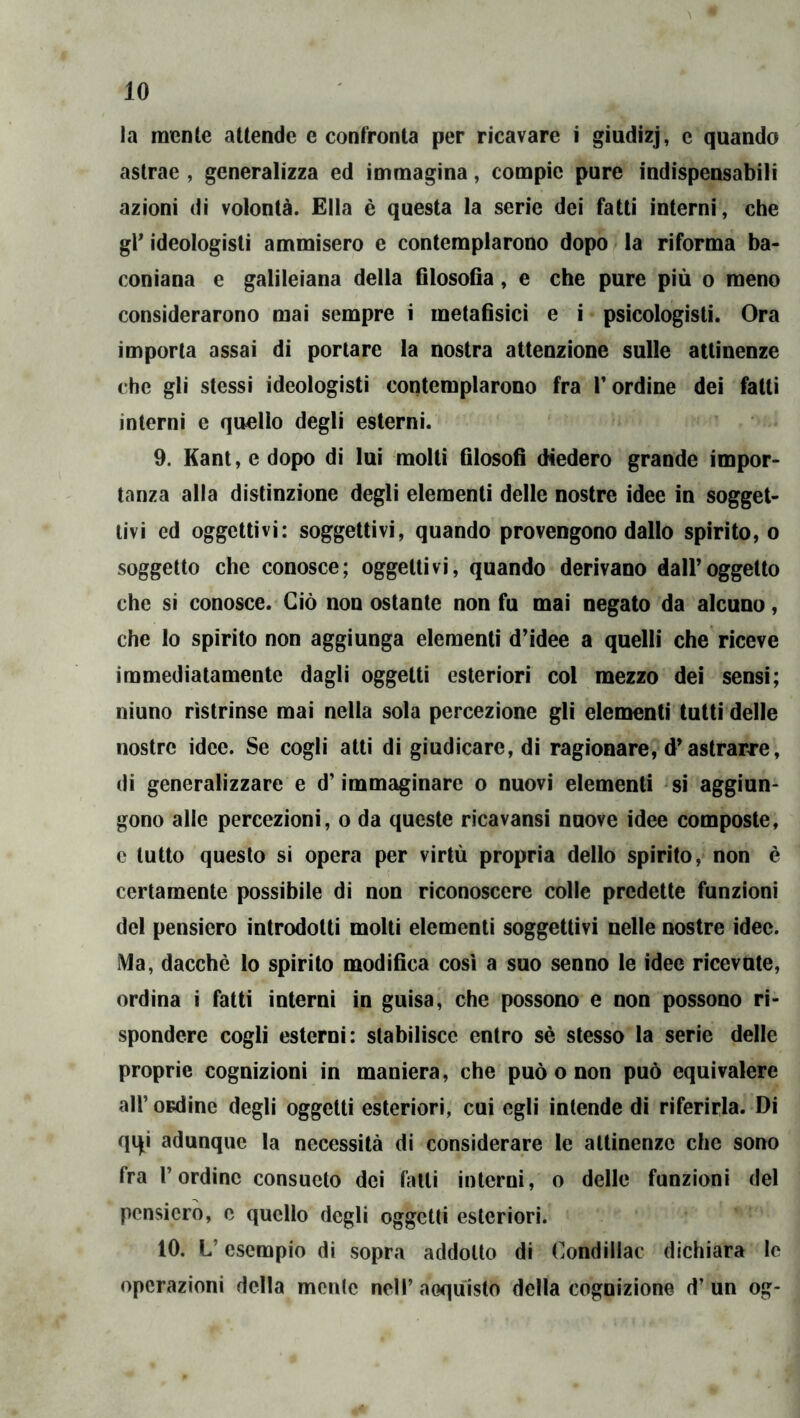 la mcnle attende e confronta per ricavare i giudizj, c quando astrae , generalizza ed immagina, compie pure indispensabili azioni di volontà. Ella è questa la serie dei fatti interni, che gl* ideologisti ammisero e contemplarono dopo la riforma ba- coniana e galileiana della filosofla, e che pure più o meno considerarono mai sempre i metafisici e i psicologisti. Ora importa assai di portare la nostra attenzione sulle attinenze che gli stessi ideologisti contemplarono fra T ordine dei fatti interni e quello degli esterni. 9. Kant, e dopo di lui molti filosofi diedero grande impor- tanza alla distinzione degli elementi delle nostre idee in sogget- tivi ed oggettivi: soggettivi, quando provengono dallo spirito, o soggetto che conosce; oggettivi, quando derivano dall’oggetto che si conosce. Ciò non ostante non fu mai negato da alcuno, che lo spirito non aggiunga elementi d’idee a quelli che riceve immediatamente dagli oggetti esteriori col mezzo dei sensi; niuno ristrinse mai nella sola percezione gli elementi tutti delle nostre idee. Se cogli atti di giudicare, di ragionare, d’astrarre, di generalizzare e d’immaginare o nuovi elementi si aggiun- gono alle percezioni, o da queste ricavansi nuove idee composte, c tutto questo si opera per virtù propria dello spirito, non è certamente possibile di non riconoscere colle predette funzioni del pensiero introdotti molti elementi soggettivi nelle nostre idee. Ma, dacché lo spirilo modifica così a suo senno le idee ricevute, ordina i fatti interni in guisa, che possono e non possono ri- spondere cogli esterni: stabilisce entro sé stesso la serie delle proprie cognizioni in maniera, che può o non può equivalere all’ ordine degli oggetti esteriori, cui egli intende di riferirla. Di qqi adunque la necessità di considerare le attinenze che sono fra l’ordine consueto dei falli interni, o delle funzioni del pensiero, e quello degli oggetti esteriori. 10. L’esempio di sopra addotto di Condillac dichiara le operazioni della monte nell’ acquisto della cognizione d’ un og-