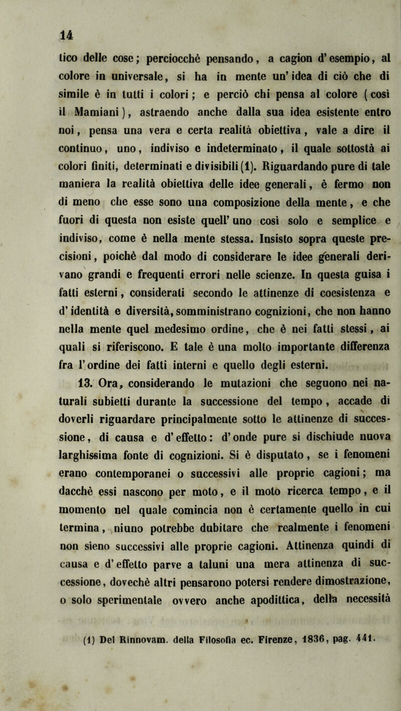 lico delle cose; perciocché pensando, a cagion d’esempio, al colore in universale, si ha in mente un’ idea di ciò che di simile è in tutti i colori ; e perciò chi pensa al colore ( così il Mamiani ), astraendo anche dalla sua idea esistente entro noi, pensa una vera e certa realità obiettiva, vale a dire il continuo, uno, indiviso c indeterminato, il quale sottosta ai colori Gniti, determinati e divisibili (1). Riguardando pure di tale maniera la realità obiettiva delle idee generali, è fermo non di meno che esse sono una composizione della mente, e che fuori di questa non esiste quell’ uno cosi solo e semplice e indiviso, come è nella mente stessa. Insisto sopra queste pre- cisioni, poiché dal modo di considerare le idee generali deri- vano grandi e frequenti errori nelle scienze. In questa guisa i fatti esterni, considerati secondo le attinenze di coesistenza e d’identità e diversità,somministrano cognizioni, che non hanno nella mente quel medesimo ordine, che é nei fatti stessi, ai quali si riferiscono. £ tale é una molto importante differenza fra l’ordine dei fatti interni e quello degli esterni. 13. Ora, considerando le mutazioni che seguono nei na- turali subietti durante la successione del tempo, accade di doverli riguardare principalmente sotto le attinenze di succes- sione, di causa e d’effetto: d’onde pure si dischiude nuova larghissima fonte di cognizioni. Si é disputato, se i fenomeni erano contemporanei o successivi alle proprie cagioni ; ma dacché essi nascono per moto, e il molo ricerca tempo, e il momento nel quale comincia non é certamente quello in cui termina, ninno potrebbe dubitare che realmente i fenomeni non sìeno successivi alle proprie cagioni. Attinenza quindi di causa e d’effetto parve a taluni una mera attinenza di suc- cessione, doveché altri pensarono potersi rendere dimostrazione, 0 solo sperimentale ovvero anche apodittica, delte necessità à (1) Del Rinnovam. della Filosofia ec. Firenze, 1836, pag. 441*