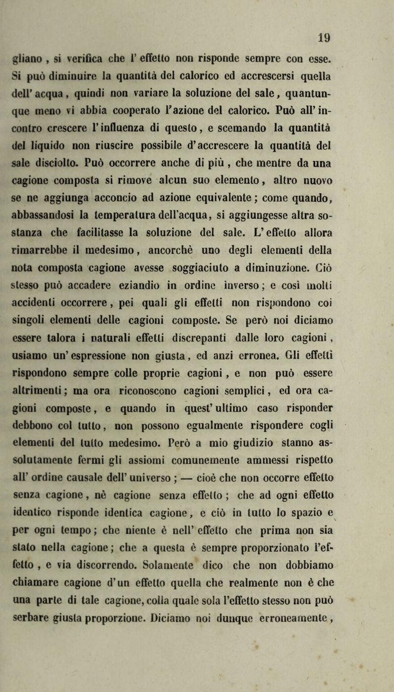 gliano , si verifica che 1’ effetto non risponde sempre con esse. Si può diminuire la quantità del calorico ed accrescersi quella deir acqua, quindi non variare la soluzione del sale, quantum que meno vi abbia cooperato l’azione del calorico. Può all’in- contro crescere l’influenza di questo, e scemando la quantità del liquido non riuscire possibile d’accrescere la quantità del sale disciolto. Può occorrere anche di più , che mentre da una cagione composta si rimove alcun suo elemento, altro nuovo se ne aggiunga acconcio ad azione equivalente; come quando, abbassandosi la temperatura dell’acqua, si aggiungesse altra so- stanza che facilitasse la soluzione del sale. L’eÉTello allora rimarrebbe il medesimo, ancorché uno degli elementi della nota composta cagione avesse soggiaciuto a diminuzione. Ciò stesso può accadere eziandio in ordine inverso; e così molti accidenti occorrere, pei quali gli effetti non rispondono coi singoli elementi delle cagioni composte. Se però noi diciamo essere talora i naturali effetti discrepanti dalle loro cagioni, usiamo un’espressione non giusta, ed anzi erronea. Gli effetti rispondono sempre colle proprie cagioni, e non può essere altrimenti ; ma ora riconoscono cagioni semplici, ed ora ca- gioni composte, e quando in quest’ ultimo caso risponder debbono col tutto, non possono egualmente rispondere cogli elementi del tutto medesimo. Però a mio giudizio stanno as- solutamente fermi gli assiomi comunemente ammessi rispetto all’ ordine causale dell’ universo ; — cioè che non occorre effetto senza cagione, nè cagione senza effetto ; che ad ogni effetto identico risponde identica cagione, e ciò in tutto lo spazio e per ogni tempo ; che niente è nell’ effetto che prima non sia stato nella cagione ; che a questa è sempre proporzionato l’ef- fetto , e via discorrendo. Solamente dico che non dobbiamo chiamare cagione d’un effetto quella che realmente non è che una parte di tale cagione, colla quale sola l’effetto stesso non può serbare giusta proporzione. Diciamo noi dunque erroneamente ,