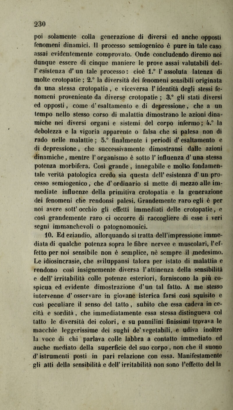 poi solamente colla generazione di diversi ed anche opposti fenomeni dinamici. Il processo semiogenico è pure in tale caso assai evidentemente comprovato. Onde concludendo diremo noi dunque essere di cinque maniere le prove assai valutabili del- r esistenza d'un tale processo : cioè l.° l’assoluta latenza di molte crotopatie ; 2.° la diversità dei fenomeni sensibili originata da una stessa crotopatia, e viceversa V identità degli stessi fe- nomeni proveniente da diverse crotopatie ; 3.“ gli stati diversi ed opposti, come d’esaltamento e di depressione, che a un tempo nello stesso corso di malattia dimostrano le azioni dina^ miche nei diversi organi e sistemi del corpo infermo; 4.° la debolezza e la vigoria apparente o falsa che si palesa non di rado nelle malattie ; 5.° finalmente i periodi d* esaltamento e di depressione, che successivamente dimostransi dalle azioni dinamiche, mentre l’organismo è sotto V influenza d’una stessa potenza morbifera. Cosi grande, innegabile e molto fondamen- tale verità patologica credo sia questa deir esistenza d’ un pro- cesso semiogenico, che d’ordinario si mette di mezzo alle im- mediate influenze della primitiva crotopatia e la generazione dei fenomeni che rendonsi palesi. Grandemente raro egli è per noi avere solt’occhio gli effetti immediati delle crotopatie, c così grandemente raro ci occorre di raccogliere di esse i veri segni immanchevoli o patognomonici. 10. Ed eziandio, allorquando si tratta dell’impressione imme- diata di qualche potenza sopra le fibre nervee e muscolari, T ef- fetto per noi sensibile non è semplice, nò sempre il medesimo. Le idiosincrasie, che sviluppansì talora per istato di malattìa e rendono così insignemente diversa l’attinenza della sensibilità e deir irritabilità colle potenze esteriori, forniscono la più co- spicua ed evidente dimostrazione d’un tal fatto. A me stesso intervenne d’ osservare in giovane isterica farsi cosi squisito e così peculiare il senso del latto, subito che essa cadeva in ce- cità e sordità, che immediatamente essa stessa distingueva col tatto le diversità dei colori, e su pannilini finissimi trovava le macchie leggerissime dei sughi de’vegetabili, e udiva inoltre la voce di chi parlava colle labbra a contatto immediato ed anche mediato della superficie del suo corpo, non che il suono d’istrumenti posti in pari relazione con essa. Manifestamente gli atti della sensibilità e dell’ irritabilità non sono Teffelto del la