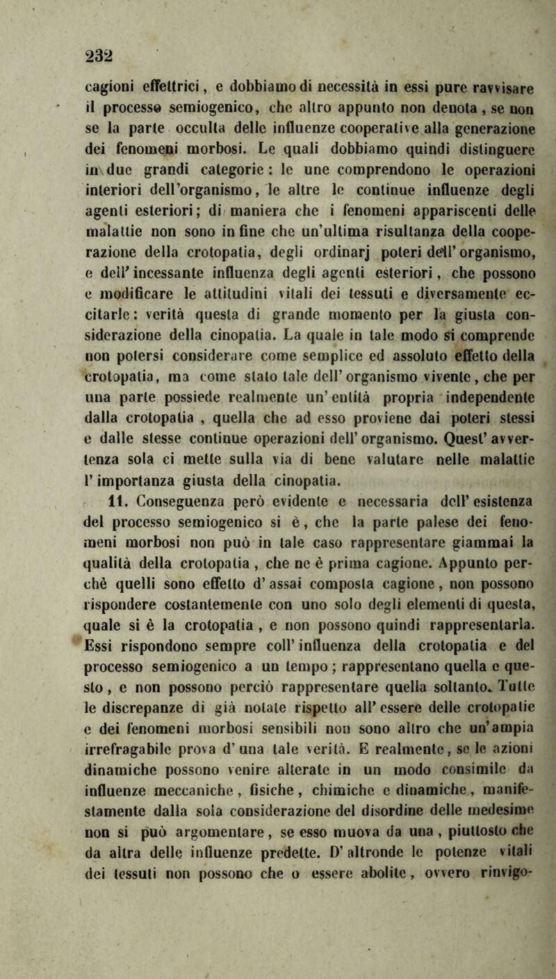 cagioni effeltrici, e dobbiamo di necessità in essi pure ravvisare il processo semiogenico, che altro appunto non denota , se non se la parte occulta delle influenze cooperative alla generazione dei fenomeni morbosi. Le quali dobbiamo quindi distinguere in\due grandi categorie: le une comprendono le operazioni interiori deH’organismo, le altre le continue influenze degli agenti esteriori; di maniera che i fenomeni appariscenti delle malattie non sono in fine che un'ultima risultanza della coope- razione della crotopatia, degli ordinar] poteri dell’organismo, e dell' incessante influenza degli agenti esteriori, che possono e modificare le attitudini vitali dei tessuti e diversamento ec- citarle : verità questa di grande momento per la giusta con- siderazione della cinopatia. La quale in tale modo sì comprende non potersi considerare come semplice ed assoluto effetto della crotopatia, ma come stato tale dell’organismo vivente, che per una parte possiede realmente un’entità propria independente dalla crotopatia , quella che ad esso proviene dai poteri stessi e dalle stesse continue operazioni dell’organismo. Quest’avver- tenza soia ci mette sulla via di bene valutare nelle malattie r importanza giusta della cinopatia. 11. Conseguenza però evidente e necessaria dell’esistenza del processo semiogenico si è, che la parte palese dei feno- meni morbosi non può in tale caso rappresentare giammai la qualità della crotopatia , che ne è prima cagione. Appunto per- chè quelli sono effetto d’assai composta cagione, non possono rispondere costantemente con uno solo degli elementi di questa, quale si è la crotopatia , e non possono quindi rappresentarla. Essi rispondono sempre coll’ influenza della crotopatia e del processo semiogenico a un tempo ; rappresentano quella c que- sto , e non possono perciò rappresentare quella soltanto.. Tutte le discrepanze di già notale rispetto all’essere delle crotopatie c dei fenomeni morbosi sensibili non sono altro che un’ampia irrefragabile prova d’una tale verità. E realmente, so le azioni dinamiche possono venire alterate in un modo consimile da influenze meccaniche , fisiche , chimiche e dinamiche, manife- stamente dalla sola considerazione del disordine delle medesime non si può argomentare, se esso muova da una , piuttosto che da altra delle influenze predette. D’altronde le potenze vitali dei tessuti non possono che o essere abolite, ovvero rinvigo-