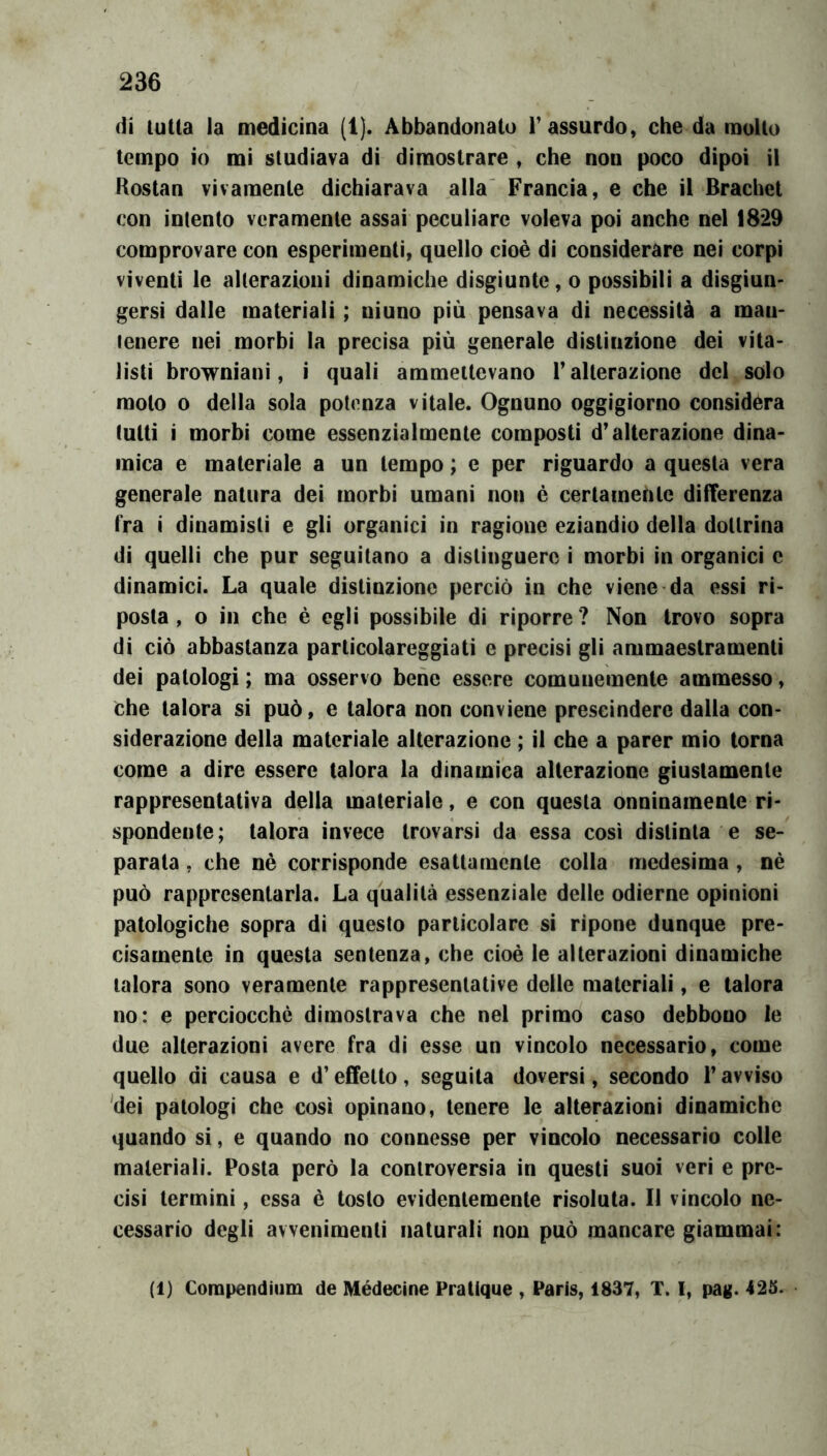 di tutta la medicina (1). Abbandonato F assurdo, che da molto tempo io mi studiava di dimostrare , che non poco dipoi il Roslan vivamente dichiarava alla' Francia, e che il Brachet con intento veramente assai peculiare voleva poi anche nel 18*29 comprovare con esperimenti, quello cioè di considerare nei corpi viventi le alterazioni dinamiche disgiunte, o possibili a disgiun* gersì dalle materiali ; ninno più pensava di necessità a man- tenere nei morbi la precisa più generale distinzione dei vita- listi browniani, i quali ammettevano Falterazione del solo moto 0 della sola potenza vitale. Ognuno oggigiorno considera lutti i morbi come essenzialmente composti d’alterazione dina- mica e materiale a un tempo ; e per riguardo a questa vera generale natura dei morbi umani non è certamente differenza fra i dinamisti e gli organici in ragione eziandìo della dottrina di quelli che pur seguitano a distinguere i morbi in organici e dinamici. La quale distinzione perciò in che viene da essi ri- posta , o in che è egli possibile di riporre ? Non trovo sopra di ciò abbastanza particolareggiati e precisi gli ammaestramenti dei patologi ; ma osservo bene essere comunemente ammesso, che talora si può, e talora non conviene prescindere dalla con- siderazione della materiale alterazione ; il che a parer mio torna come a dire essere talora la dinamica alterazione giustamente rappresentativa della materiale, e con questa onninamente ri- spondente; talora invece trovarsi da essa così distinta e se- parata , che nè corrisponde esattamente colla medesima , nè può rappresentarla. La qualità essenziale delle odierne opinioni patologiche sopra di questo particolare si ripone dunque pre- cisamente in questa sentenza, che cioè le alterazioni dinamiche talora sono veramente rappresentative delle materiali, e talora no: e perciocché dimostrava che nel primo caso debbono le due alterazioni avere fra dì esse un vincolo necessario, come quello di causa e d’effetto, seguita doversi, secondo F avviso 'dei patologi che così opinano, tenere le alterazioni dinamiche quando si, e quando no connesse per vìncolo necessario colle materiali. Posta però la controversia in questi suoi veri e pre- cisi termini, essa è tosto evidentemente risoluta. Il vincolo ne- cessario degli avvenimenti naturali non può mancare giammai: (1) Compendiiim de Médecine Pratique , Paris, 1837, T. I, pag. 423.