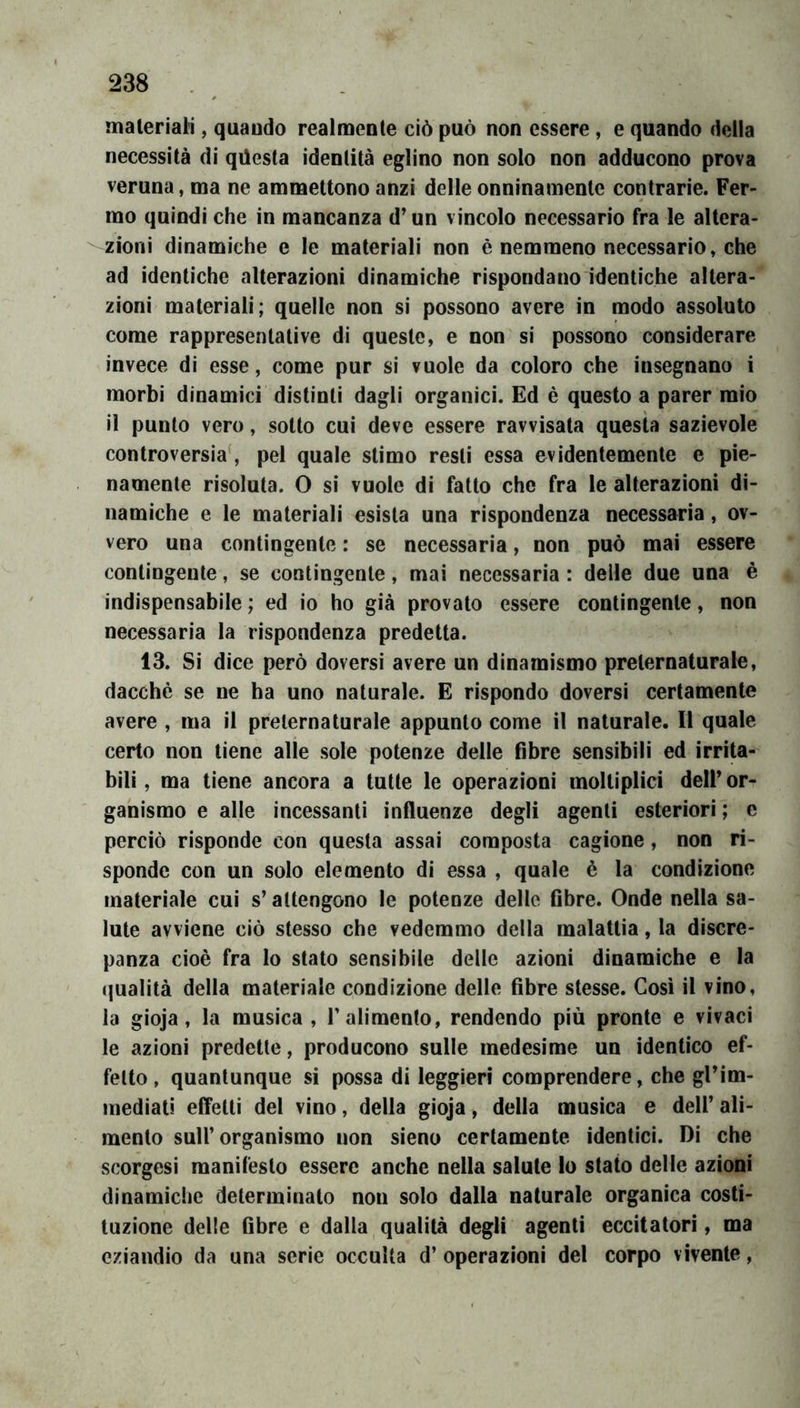 materiali, quaudo realmente ciò può non essere, e quando della necessità di qilesta identità eglino non solo non adducono prova veruna, ma ne ammettono anzi delle onninamente contrarie. Fer- mo quindi che in mancanza d’un vincolo necessario fra le altera- zioni dinamiche e le materiali non è nemmeno necessario, che ad identiche alterazioni dinamiche rispondano identiche altera- zioni materiali; quelle non si possono avere in modo assoluto come rappresentative di queste, e non si possono considerare invece di esse, come pur si vuole da coloro che insegnano i morbi dinamici distinti dagli organici. Ed è questo a parer mio il punto vero, sotto cui deve essere ravvisata questa sazievole controversia', pel quale stimo resti essa evidentemente e pie- namente risoluta. O si vuole di fatto che fra le alterazioni di- namiche e le materiali esista una rispondenza necessaria, ov- vero una contingente : se necessaria, non può mai essere contingente, se contingente, mai necessaria : delle due una è indispensabile ; ed io ho già provato essere contingente, non necessaria la rispondenza predetta. 13. Si dice però doversi avere un dinamismo preternaturale, dacché se ne ha uno naturale. E rispondo doversi certamente avere , ma il preternaturale appunto come il naturale. Il quale certo non tiene alle sole potenze delle fibre sensibili ed irrita- bili, ma tiene ancora a tutte le operazioni inoltiplicì dell’or- ganismo e alle incessanti influenze degli agenti esteriori ; e perciò risponde con questa assai composta cagione, non ri- sponde con un solo elemento di essa , quale è la condizione materiale cui s’attengono le potenze delle fibre. Onde nella sa- lute avviene ciò stesso che vedemmo della malattia, la discre- panza cioè fra lo stato sensibile delle azioni dinamiche e la qualità della materiale condizione delle fibre stesse. Così il vino, la gioja, la musica , T alimento, rendendo più pronte e vivaci le azioni predette, producono sulle medesime un identico ef- fetto, quantunque si possa di leggieri comprendere, che gl’im- mediati effetti del vino, della gioja, della musica e dell’ ali- mento sull’organismo non sieno certamente identici. Di che scorgesi manifesto essere anche nella salute lo stato delle azioni dinamiche determinato non solo dalla naturale organica costi- tuzione delle fibre e dalla qualità degli agenti eccitatori, ma eziandio da una serie occulta d’ operazioni del corpo vivente,