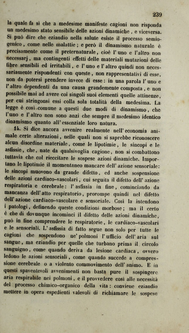 la quale fa sì che a medesime manifeste cagioni non risponda un medesimo stato sensibile delle azioni dinamiche , e viceversa. Si può dire che eziandio nella salute esiste il processo semio- genico , come nelle malattie ; e però il dinamismo naturale è precisamente come il preternaturale, cioè 1’ uno e Taltro non necessarj, ma contingenti effetti delle materiali mutazioni delle Gbre sensibili ed irritabili, e l’uno e l’altro quindi non neces- sariamente rispondenti con queste, non rappresentativi di esse, non da potersi prendere invece di esse : in una parola V uno e l'altro dependenti da una causa grandemente composta, e non possibile mai ad avere coi singoli suoi elementi quelle attinenze, per cui stringonsi essi colla sola totalità della medesima. La legge è così comune a questi due modi di dinamismo, che I uno e 1 altro non sono anzi che sempre il medesimo identico dinamismo quanto all’essenziale loro natura. 14. Si dice ancora avvenire realmente nell’economia ani- male certe alterazioni, nelle quali non si saprebbe riconoscere alcun disordine materiale, come le lipotimie, le sincopi e le asflssie, che, nate da qualsivoglia cagione, non si combattono .tuttavia che col rieccitare le sospese azioni dinamiche. Impor- tano le lipotimie il momentaneo mancare dell’azione sensoriale: le sincopi muovono da grande difetto, ed anche sospensione delle azioni cardiaco-vascolari, cui seguita il difetto dell’ azione respiratoria e cerebrale ; l’asGssia in fine, cominciando da mancanza dell’atto respiratorio, prorompe quindi nel difetto dell’azione cardiaco-vascolare e sensoriale. Così la intendono i patologi, definendo queste condizioni morbose ; ma il certo è che di dovunque incominci il difetto delle azioni dinamiche, può in fine comprendere le respiratorie, le cardiaco-vascolari e le sensoriali. L’asfissia di fatto segue non solo per tutte le cagioni che sospendono ne’polmoni l’ufficio dell’aria sul sangue, ma eziandio per quelle che turbano prima iL circolo sanguigno, come quando deriva da lesione cardiaca , ovvero ledono le azioni sensoriali, come quando succede a compres- sione cerebrale o a violento commovimento dell’ animo. E in questi spaventevoli avvenimenti non basta pure il sospingere aria respirabile nei polmoni, e il provvedere cosi alle necessità del processo chimico-organico della vita : conviene eziandio mettere in opera espedienti valevoli di richiamare le sospese