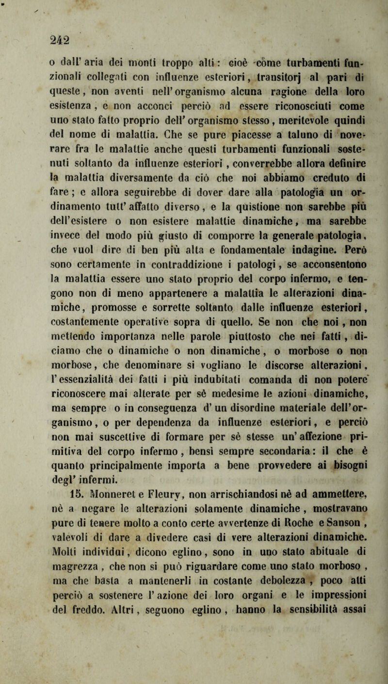 o dall’ aria dei monti troppo alti : cioè còme turbamenti fun- zionali collegati con influenze esteriori, transitori al pari di queste, non aventi nell’organismo alcuna ragione della loro esistenza , e non acconci perciò ad essere riconosciuti come uno stato fatto proprio dell’organismo stesso, meritevole quindi del nome di malattia. Che se pure piacesse a taluno di nove- rare fra le malattie anche questi turbamenti funzionali soste- nuti soltanto da influenze esteriori, converrebbe allora defluire la malattia diversamente da ciò che noi abbiamo creduto di fare ; e allora seguirebbe di dover dare alla patologia un or- dinamento tutt’affatto diverso, e la quìstìone non sarebbe più dell’esistere o non esistere malattie dinamiche, ma sarebbe invece del modo più giusto di comporre la generale patologia, che vuol dire di ben più alta e fondamentale indagine. Però sono certamente in contraddizione i patologi, se acconsentono la malattìa essere uno stato proprio del corpo infermo, e ten- gono non di meno appartenere a malattia le alterazioni dina- miche , promosse e sorrette soltanto dalle influenze esteriori, costantemente operative sopra di quello. Se non che noi, non metlendo importanza nelle parole piuttosto che nei fatti, di- ciamo che o dinamiche o non dinamiche, o morbose o non morbose, che denominare si vogliano le discorse alterazioni, l’essenzialità dei fatti i più indubitati comanda di non potere’ riconoscere mai alterate per sè medesime le azioni dinamiche, ma sempre o in conseguenza d’un disordine materiale dell’or- ganismo , o per dependenza da influenze esteriori, e perciò non mai suscettive di formare per sè stesse un’affezione pri- mitiva del corpo infermo, bensì sempre secondaria : il che è quanto principalmente importa a bene provvedere ai bisogni degl’ infermi. 15. Monneret e Fleury, non arrischiandosi nè ad ammettere, nè a negare le alterazioni solamente dinamiche , mostravano pure di tenere molto a conto certe avvertenze di Roche e Sanson , valevoli di dare a divedere casi di vere alterazioni dinamiche. Molti indivìdui, dicono eglino, sono in uno stalo abituale di magrezza , che non si può riguardare come uno stato morboso , ma che basta a mantenerli in costante debolezza , poco alti perciò a sostenere l’azione dei loro organi e le impressioni del freddo. Altri, seguono eglino, hanno la sensU)ilità assai