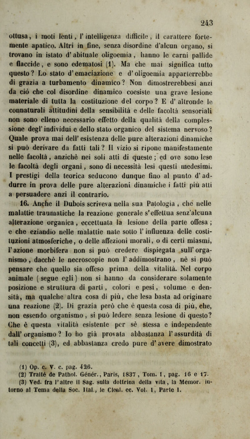 ottusa, i moti lenti, l’intelligenza difficile , il carattere forte- mente apatico. Altri in fine, senza disordine d’alcun organo, si trovano in istato d’abituale oligoemia, hanno le carni pallide e flaccide, e sono edematosi (1). Ma che mai significa lutto questo? Lo stalo d’emaciazione' e d’oligoemia apparterrebbe di grazia a turbamento dinamico? Non dimostrerebbesi anzi da ciò che col disordine dinamico coesiste una grave lesione materiale di tutta la costituzione del corpo? E d’altronde le connaturali altitudini della sensibilità e delle facoltà sensoriali non sono elleno necessario effetto della qualità della comples- sione degl’ individui e dello stato organico del sistema nervoso ? Quale prova mai dell’esistenza delle pure alterazioni dinamiche si può derivare da fatti tali ? 11 vizio si ripone manifestamente nelle facoltà, anziché nei soli atti di queste ; ed ove sono lese le facoltà degli organi, sono di necessità lesi questi medesimi. I prestigi della teorica seducono dunque fino al punto d’ad- durre in prova delle pure alterazioni dinamiche i fatti piu atti a persuadere anzi il contrario. 16. Anche il Dubois scriveva nella sua Patologia , che nelle malattie traumatiche la reazione generale s’effettua senz’alcuna alterazione organica , eccettuata la lesione della parte offesa ; e che eziandio nelle malattie nate sotto V influenza delle costi- tuzioni atmosferiche, o delle affezioni morali, o di certi miasmi, l’azione morbifera non si può credere dispiegata sull’orga- nismo , dacché le necroscopie non 1’ addimostrano, né si può pensare che quello sia offeso prima della vitalità. Nel corpo animale ( segue egli ) non si hanno da considerare solamente posizione e struttura di parti, colori e pesi, volume e den- sità, ma qualche altra cosa di piu, che lesa basta ad originare una reazione (2). Di grazia però che è questa cosa di più, che, non essendo organismo, si può ledere senza lesione di questo? Che é questa vitalità esistente per sé stessa e independente dall’organismo? lo ho già provata abbastanza l’assurdità di tali concetti (3), ed abbastanza credo pure d’avere dimostrato (1) Op. c. V. c. pag. 42,6. (2) Traité de Pathol. Génér., Paris, 1837 , Tona. I, pag. 16 e 17. (3) Ved. fra raltre il Sag. sulla dottrìoa della vita, la Memor. in torno al Tema della Soc. Ital., le Cloal. ee. Voi. I, Parte 1.