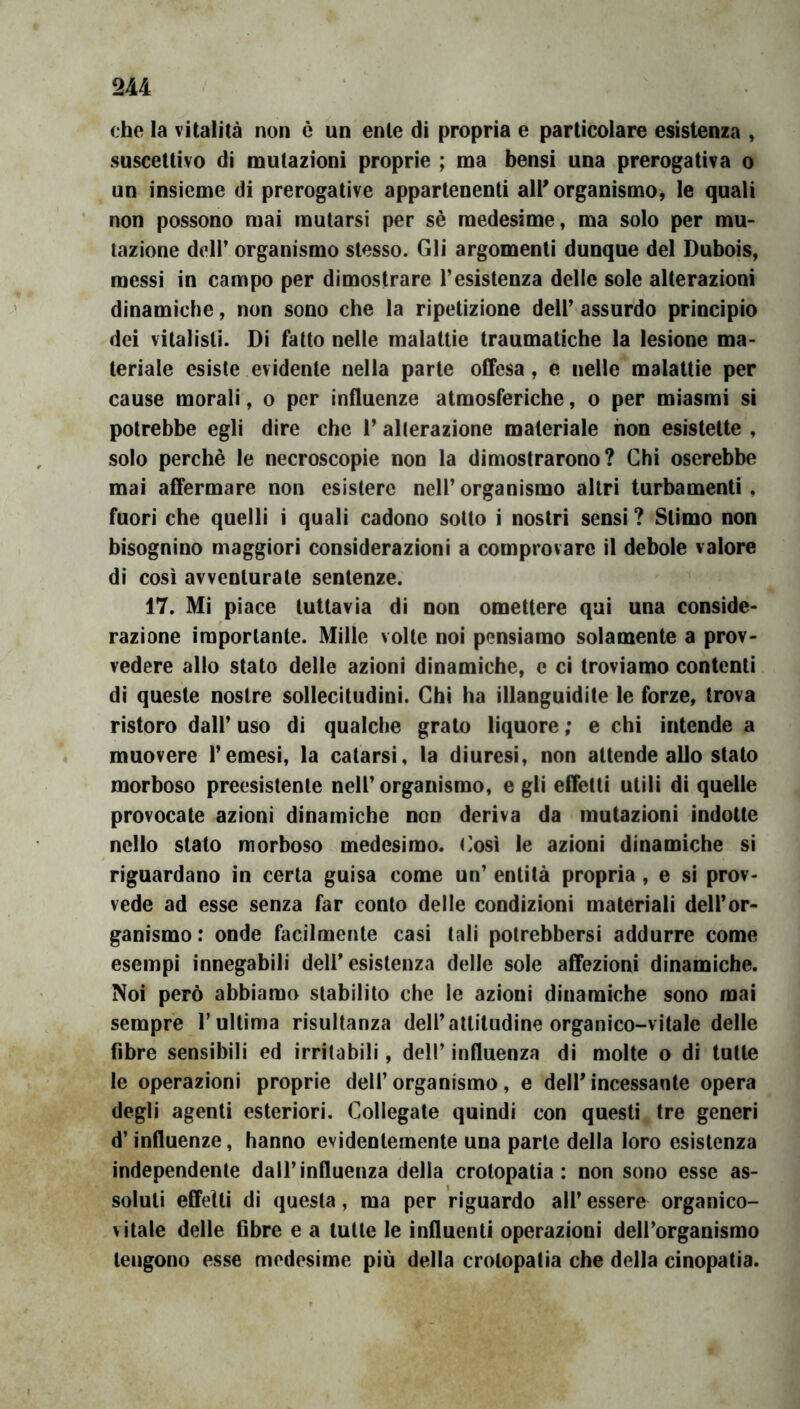 che la vitalità non è un ente di propria e particolare esistenza , suscettivo di mutazioni proprie ; ma bensì una prerogativa o un insieme di prerogative appartenenti all' organismo^ le quali non possono mai mutarsi per sè medesime, ma solo per mu- tazione deir organismo stesso. Gli argomenti dunque del Dubois, messi in campo per dimostrare resistenza delle sole alterazioni dinamiche, non sono che la ripetizione dell’ assurdo principio dei vitalisti. Di fatto nelle malattie traumatiche la lesione ma- teriale esiste evidente nella parte offesa, e nelle malattie per cause morali, o per influenze atmosferiche, o per miasmi si potrebbe egli dire che 1’ alterazione materiale non esistette , solo perchè le necroscopie non la dimostrarono? Chi oserebbe mai affermare non esistere nell’ organismo altri turbamenti , fuori che quelli i quali cadono sotto i nostri sensi ? Stimo non bisognino maggiori considerazioni a comprovare il debole valore di così avventurate sentenze. 17. Mi piace tuttavia di non omettere qui una conside- razione importante. Mille volle noi pensiamo solamente a prov- vedere allo stato delle azioni dinamiche, e ci troviamo contenti di queste nostre sollecitudini. Chi ha illanguidite le forze, trova ristoro dall’ uso di qualche grato liquore ; e chi intende a muovere l’emesi, la catarsi, la diuresi, non attende allo stato morboso preesistente nell’ organismo, e gli effetti utili di quelle provocate azioni dinamiche non deriva da mutazioni indotte nello stato morboso medesimo. <]osì le azioni dinamiche si riguardano in certa guisa come un’ entità propria , e sì prov- vede ad esse senza far conto delle condizioni materiali dell’or- ganismo : onde facilmente casi tali potrebbersi addurre come esempi innegabili deli’esistenza delle sole affezioni dinamiche. Noi però abbiamo stabilito che le azioni dinamiche sono mai sempre T ultima risultanza dell’attitudine organico-vitale delle fibre sensibili ed irritabili, dell’ influenza di molte o di tutte le operazioni proprie dell’organismo, e dell'incessante opera degli agenti esteriori. Collegate quindi con questi tre generi d’influenze, hanno evidentemente una parte della loro esistenza independente dall’influenza della crotopatia : non sono esse as- soluti effetti dì questa, ma per riguardo all’ essere organico- vitale delle fibre e a tutte le influenti operazioni deU’organìsmo tengono esse medesime più della crotopatia che della cinopatia.