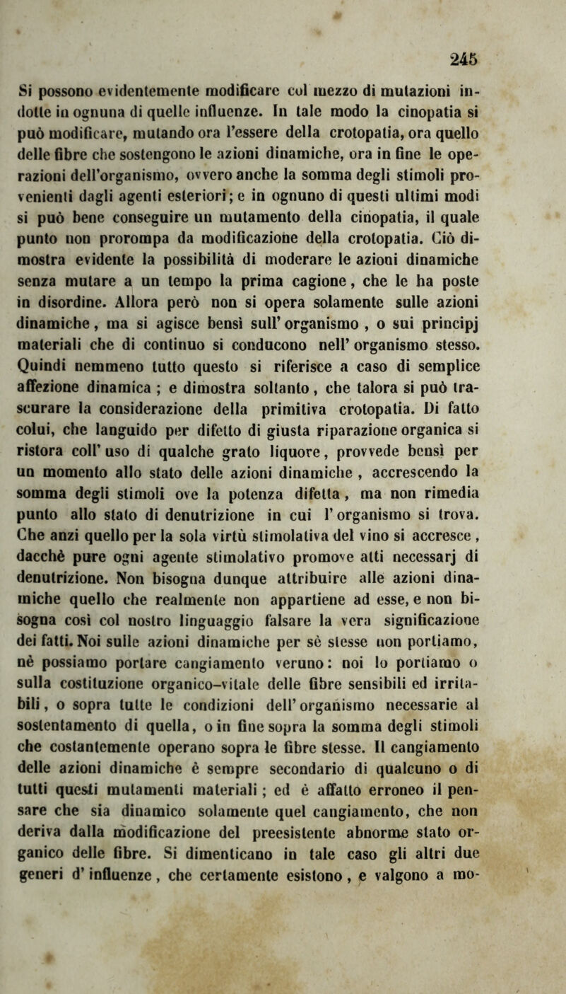 Si possono evidentemente modificare cui mezzo di mutazioni in- dotte in ognuna di quelle influenze. In tale modo la cinopatia si può modificare, mutando ora Tessere della crotopatìa, ora quello delle fibre che sostengono le azioni dinamiche, ora in fine le ope- razioni dell’organismo, ovvero anche la somma degli stimoli pro- venienti dagli agenti esteriori; e in ognuno di questi ultimi modi si può bene conseguire un mutamento della cinopatia, il quale punto non prorompa da modificazione della crotopatia. Ciò di- mostra evidente la possibilità di moderare le azioni dinamiche senza mutare a un tempo la prima cagione, che le ha poste in disordine. Allora però non si opera solamente sulle azioni dinamiche, ma si agisce bensi sull’ organismo , o sui principj materiali che di continuo si conducono nell’ organismo stesso. Quindi nemmeno tutto questo si riferisce a caso di semplice affezione dinamica ; e dimostra soltanto, che talora si può tra- scurare la considerazione della primitiva crotopatia. Di fatto colui, che languido per difetto di giusta riparazione organica si ristora colf uso di qualche grato liquore, provvede bensì per un momento allo stato delle azioni dinamiche , accrescendo la somma degli stimoli ove la potenza difetta, ma non rimedia punto allo stato di denutrizione in cui V organismo si trova. Che anzi quello per la sola virtù stimolativa del vino si accresce , dacché pure ogni agente stimolativo promove atti necessarj di denutrizione. Non bisogna dunque attribuire alle azioni dina- miche quello che realmente non appartiene ad esse, e non bi- sogna così col nostro linguaggio falsare la vera significazione dei fatti. Noi sulle azioni dinamiche per sé slesse non portiamo, nè possiamo portare cangiamento veruno: noi lo portiamo o sulla costituzione organico-vitale delle fibre sensibili ed irrita- bili , 0 sopra tutte le condizioni dell’ organismo necessarie al sostentamento di quella, oin fine sopra la somma degli stimoli che costantemente operano sopra le fibre stesse. Il cangiamento delle azioni dinamiche è sempre secondario di qualcuno o di tutti questi mutamenti materiali ; ed è affatto erroneo il pen- sare che sia dinamico solamente quel cangiamento, che non deriva dalla tnodificazione del preesistente abnorme stato or- ganico delle fibre. Si dimenticano in tale caso gli altri due generi d’influenze, che certamente esistono, e valgono a mo-