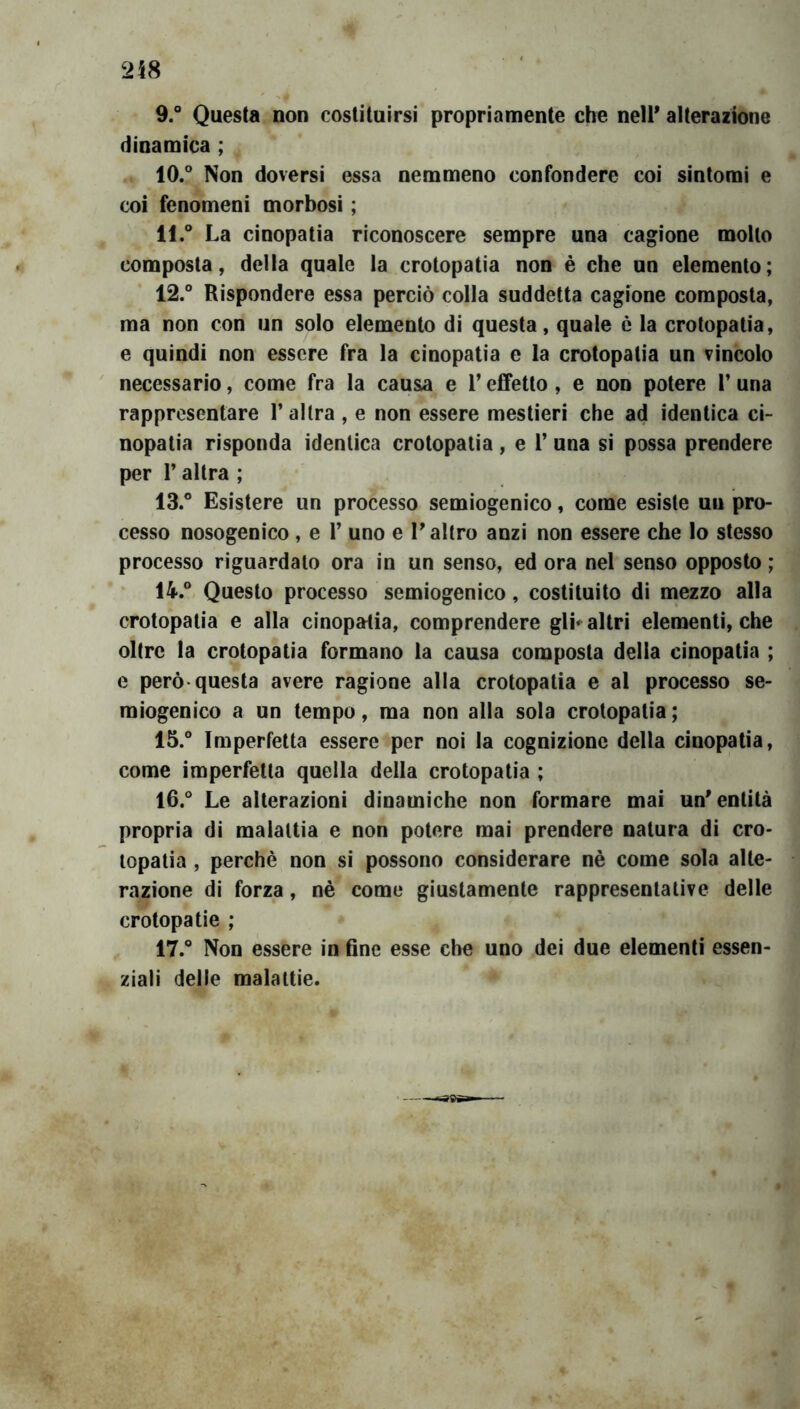 9. ° Questa non costituirsi propriamente che nell* alterazione dinamica ; 10. ° Non doversi essa nemmeno confondere coi sintomi e coi fenomeni morbosi ; 11. ° La cinopatia riconoscere sempre una cagione mollo composta, della quale la crotopatia non è che un elemento; 12. ° Rispondere essa perciò colla suddetta cagione composta, ma non con un solo elemento di questa, quale è la crotopatia, e quindi non essere fra la cinopatia e la crotopatia un vincolo necessario, come fra la causa e V effetto, e non potere 1’ una rappresentare 1’altra , e non essere mestieri che ad identica ci- nopatia risponda identica crotopatia , e l’una si possa prendere per r altra ; 13. ° Esistere un processo semiogenico, come esiste un pro- cesso nosogenico , e V uno e 1* altro anzi non essere che lo stesso processo riguardalo ora in un senso, ed ora nel senso opposto ; 14. ° Questo processo semiogenico, costituito di naezzo alla crotopatia e alla cinopatia, comprendere gli*^ altri elementi, che oltre la crotopatia formano la causa composta della cinopatia ; e però-questa avere ragione alla crotopatia e al processo se- miogenico a un tempo, ma non alla sola crotopatia ; 15. ° Imperfetta essere per noi la cognizione della cinopatia, come imperfetta quella della crotopatia ; 16. ° Le alterazioni dinamiche non formare mai un'entità propria di malattia e non potere mai prendere natura di cro- lopatia , perchè non si possono considerare nè come sola alte- razione di forza, nè come giustamente rappresentative delle crotopatie ; 17. ° Non essere in fine esse che uno dei due elementi essen- ziali delle malattie.