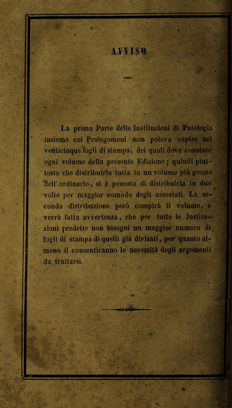 AVVISB La prima Parte delle loslituzioni di Patoiogia insieme coi Prolegomeni non poteva capire nei venticinque fogli di stampa, dei quali deve constare ogni volume della presente Edizione ; quindi piut- tosto che distribuirla tutta in un volume più grosso 'deir ordinario, si è pensato di distribuirla in due volte per maggior comodo degli associati. La se- conda distribuzione però compirà il volume, e verrà fatta avvertenza, che per tutte le Institu- zioni predette non bisogni un maggior numero di^ fogli di stampa di quelli già divisati, per quanto al- meno il consentiranno le necessità degli argomenti da trattarsi.