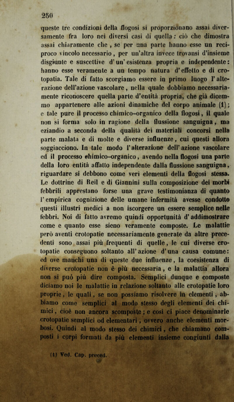 queste tre condizioni detta flogosi si proporzionano assai diver- samente fra loro nei diversi casi di quella: ciò che dimostra assai chiaramente che , se per una parte hanno esse un reci- proco vincolo necessario, per un’altra invece trovansi d’insieme disgiunte e suscettive d’un’ esistenza propria e independente : hanno esse veramente a un tempo natura d’effetto e di cro- topatia. Tale di fatto scorgiamo essere in primo luogo l’alte- razione dell’azione vascolare, nella quale dobbiamo necessaria- mente riconoscere quella parte d’entità propria, che già dicem- mo appartenere alle azioni dinamiche del corpo animale (1) ; e tale pure il processo chimico-organico della flogosi, il quale non si forma solo in ragione della flussione sanguigna, ma eziandio a seconda della qualità dei materiali concorsi nella parte malata e di molle e diverse influenze, cui questi allora soggiacciono. In tale modo l’alterazione dell’azione vascolare ed il processo ehimico-organico, avendo nella flogosi una parte della loro entità affatto independente dalla flussione sanguigna, riguardare si debbono come veri elementi della flogosi stessa. Le dottrine di Reil e di Giannini sulla composizione dei morbi febbrili apprestano forse una grave testimonianza di quanto l’empirica cognizione delle umane infermità avesse condotto questi illustri medici a non iscorgere un essere semplice nelle tèbbri. Noi di fatto avremo quindi opportunità d’addimostrare come e quanto esse sieno veramente composte. Le malattie però aventi crotopatie necessariamente generate da altre prece- denti sono assai più frequenti di quelle, le cui diverse cro- topatie conseguono soltanto all’azione d’una causa comune: ed ove manchi una di queste due influenze, la coesistenza di diverse crotopatie non è più necessaria, e la malattia allora non si può più dire composta. Semplici dunque e composte diciamo noi le malattie in relazione soltanto alle crotopatie loro proprie, le quali, se non possiamo risolvere in clementi, ab- biamo come semplici al modo stesso degli elementi dei chi- mici , cioè non ancora scomposte ; e così ci piace denominarle crotopatie semplici od elementari, ovvero anche elementi mor- bosi. Quindi al modo stesso dei chimici, che chiamano com- posti i corpi formati da più elementi insieme congiunti dalla (1) Ved. Cap. preced.