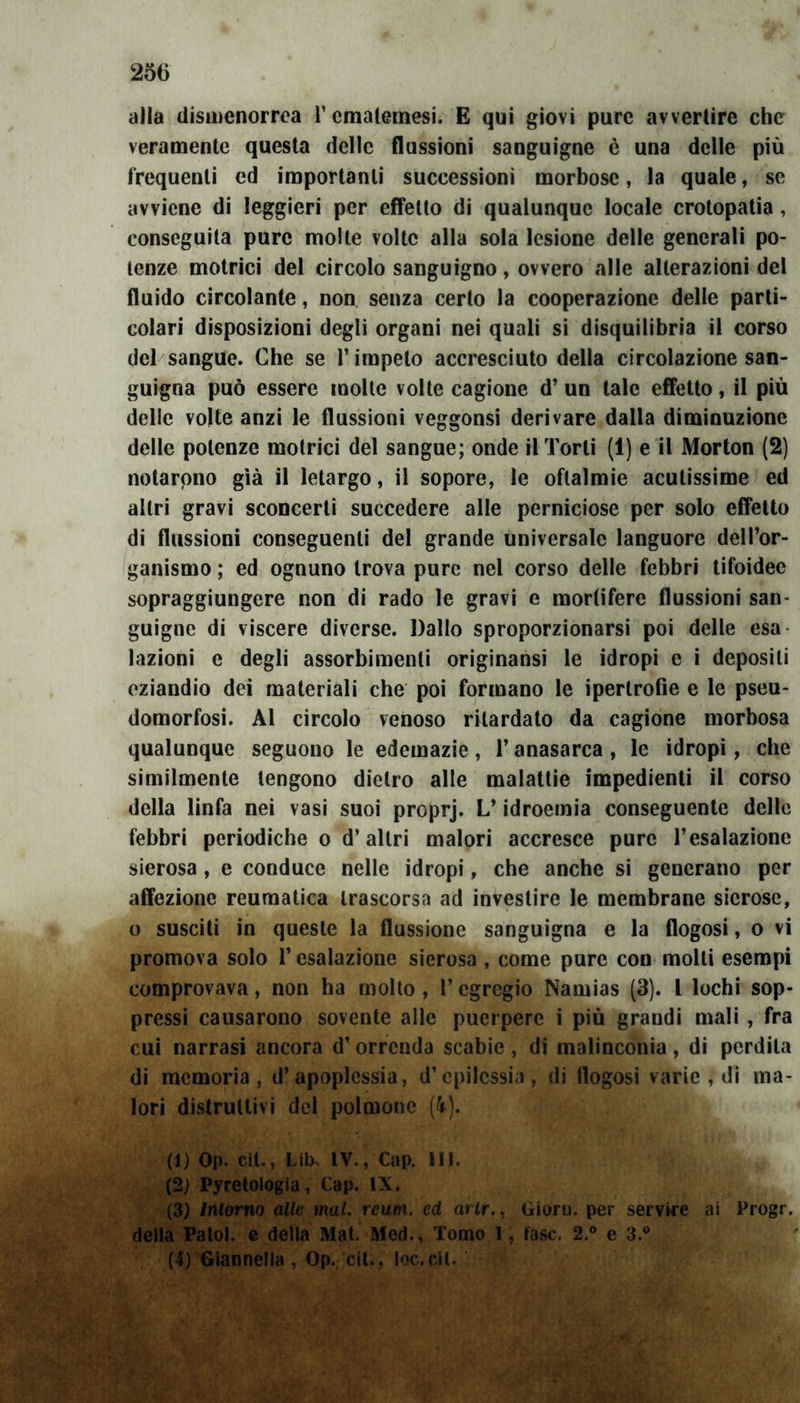 alla dismenorrea l’ematemesi. E qui giovi pure avvertire che veramente questa delle flussioni sanguigne è una delle più frequenti ed importanti successioni morbose, la quale, se avviene di leggieri per effetto di qualunque locale crotopatia , conseguila pure molte volte alla sola lesione delle generali po- tenze motrici del circolo sanguigno, ovvero alle alterazioni del fluido circolante, non senza certo la cooperazione delle parti- colari disposizioni degli organi nei quali si disquilibria il corso del sangue. Che se l’impelo accresciuto della circolazione san- guigna può essere molte volte cagione d’ un tale effetto, il più delle volte anzi le flussioni veggonsi derivare dalla diminuzione delle potenze motrici del sangue; onde il Torti (1) e il Morton (2) notarono già il letargo, il sopore, le oftalmie acutissime ed altri gravi sconcerti succedere alle perniciose per solo effetto di flussioni conseguenti del grande universale languore dell’or- ganismo ; ed ognuno trova pure nel corso delle febbri tifoidee sopraggiungere non di rado le gravi e mortifere flussioni san- guigne di viscere diverse. Dallo sproporzionarsi poi delle esa lozioni e degli assorbimenti originansi le idropi e i depositi eziandio dei materiali che poi formano le ipertrofie e le pseu- domorfosi. Al circolo venoso ritardato da cagione morbosa qualunque seguono le edemazie, l’anasarca , le idropi, che similmente tengono dietro alle malattie impedienti il corso della linfa nei vasi suoi proprj. L’idroemia conseguente delle febbri periodiche o d’altri malori accresce pure l’esalazione sierosa , e conduce nelle idropi, che anche si generano per affezione reumatica trascorsa ad investire le membrane sierose, o susciti in queste la flussione sanguigna e la flogosi, o vi promova solo l’esalazione sierosa , come pure con molli esempi comprovava, non ha molto , l’egregio Namias (3). I lochi sop- pressi causarono sovente alle puerpere i più grandi mali , fra cui narrasi ancora d’orrenda scabie, di malinconia, di perdila di memoria, d’apoplessia, d’epilessia, di flogosi varie , di ma- lori distruttivi del polmone (k). (1) Op. cit., Lik IV., Cap. III. (2) Pyretologia, Gap. IX. (3) Intorno alle mal. rcum. ed arlr.. Gioru. per servire ai Progr. della Patol. e della Mat. Med., Tomo I, fase. 2.° e 3.° (4) Giannetta , Op. cit., loc.cil. SÉ