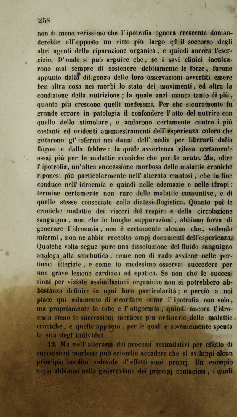 non di meno verissimo che T ipotrofia ognora crescente doman- derebbe all’opposto un vitto più largo ed il soccorso degli altri agenti della riparazione organica , e quindi ancora Teser- emo. D’onde si può arguire che, se i savi clinici inculca- rono mai sempre di sostenere debitamente le forze, furono appunto dallif diligenza delle loro osservazioni avvertiti essere ben altra cosa nei morbi lo stato dei movimenti, ed altra la condizione della nutrizione ; la quale anzi manca tanto di più, quanto più crescono quelli medesimi. Per che sicuramente fu grande errore in patologia il confondere l’atto del nutrire con quello dello slimolare, e andarono certamente contro i più costanti ed evidenti ammaestramenti dell’ esperienza coloro che gittarono gPinfermi nei danni dell’inedia per liberarli dalla fiogosi e dalla febbre : la quale avvertenza rileva certamente assai più per le malattie croniche che per le acute. Ma, oltre Tipotrofia, un’altra successione morbosa delle malattie croniche riponosi più particolarmente nell’ alterata ematosi, che in fine conduce nell’ idroemia e quindi nelle edemazie e nelle idropi : termine certamente non raro delle malattie consuntive, e di quelle stesse consociale colla diatesi flogistica. Quanto poi le croniche malattie dei visceri del respiro e della circolazione sanguigna , non che le lunghe suppurazioni, abbiano forza di generare Tidroemia, non è certamente alcuno che, vedendo infermi, non ne abbia raccolto ampj documenti dell’esperienza. Qualche volta segue pure una dissoluzione del fluido sanguigno analoga alla scorbutica , come non di rado avviene nelle per- tinaci itterizie , c come io medesimo osservai succedere per una grave lesione cardiaca ed epatica. Se non che le succes- sioni per viziate assimilazioni organiche non si potrebbero ab- bastanza definire in ogni loro particolarità ; e perciò a noi piace qui solamente di ricordare come Tipotrofia non solo, ma propriamente la tabe e Toligoemia, quindi ancora Tidro- emia sieno le successioni morbose più ordinarie delle malattie croniche, e quelle appunto , per le quali è soventemente spenta la vita degl’individui. 12. Ma nell’alterarsi dei processi assimilativi per effetto di successioni morbose può eziandio accadere che si sviluppi alcun principio insolito valevole d’effetti suoi proprj. Un esempio òvvio abbiamo nella generazióne dei principj contagiosi, i quali