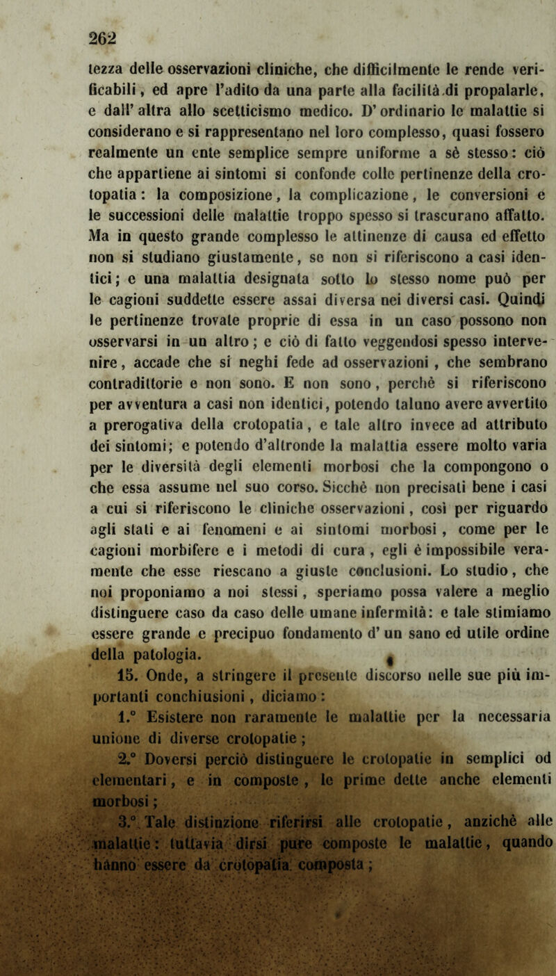 tezza delle osservazioni cliniche, che difficilmente le rende veri- ficabili, ed apre l’adito da una parte alla facilitaci propalarle, e dall’altra allo scetticismo medico. D’ordinario le malattie si considerano e si rappresentano nel loro complesso, quasi fossero realmente un ente semplice sempre uniforme a sè stesso: ciò che appartiene ai sintomi si confonde colle pertinenze della ero* topatia : la composizione, la complicazione, le conversioni e le successioni delle malattie troppo spesso si trascurano affatto. Ma in questo grande complesso le attinenze di causa ed effetto non si studiano giustamente, se non si riferiscono a casi iden- tici; e una malattia designata sotto lo stesso nome può per le cagioni suddette essere assai diversa nei diversi casi. Quindi le pertinenze trovale proprie di essa in un caso possono non osservarsi in un altro ; e ciò di fatto veggendosi spesso interve- nire , accade che si neghi fede ad osservazioni , che sembrano contradiltorie e non sono. E non sono, perchè si riferiscono per avventura a casi non identici, potendo taluno avere avvertito a prerogativa della crotopatia, e tale altro invece ad attributo dei sintomi; e potendo d’altronde la malattia essere molto varia per le diversità degli elementi morbosi che la compongono o che essa assume nel suo corso. Sicché non precisati bene i casi a cui si riferiscono le cliniche osservazioni, così per riguardo agli stali e ai fenomeni e ai sintomi morbosi , come per le cagioni morbifere e i metodi di cura , egli é impossibile vera- mente che esse riescano a giuste conclusioni. Lo studio, che noi proponiamo a noi stessi, speriamo possa valere a meglio distinguere caso da caso delle umane infermità: e tale stimiamo essere grande e precipuo fondamento d’ un sano ed utile ordine della patologia. f 15. Onde, a stringere il presente discorso nelle sue più im- portanti conchiusioni, diciamo : 1. ° Esistere non raramente le malattie per la necessaria unione di diverse crolopatie ; 2. ° Doversi perciò distinguere le crolopatie in semplici od elementari, e in composte , le prime dette anche elementi morbosi ; 3. ° Tale distinzione riferirsi alle crolopatie, anziché alle malattie: tuttavia dirsi pure composte le malattie, quando hanno essere da crqtòpafia composta;