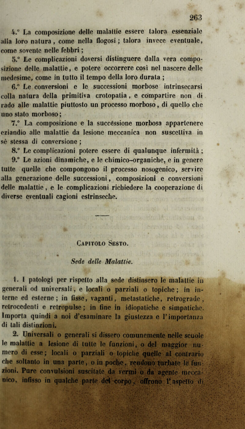 4. ° La composizione delle malattie essere talora essenziale alla loro natura, come nella flogosi ; talora invece eventuale, come sovente nelle febbri ; 5. ° Le complicazioni doversi distinguere dalla vera compo- sizione delle malattie, e potere occorrere così nel nascere delle medesime, come in tutto il tempo della loro durata ; 6. ° Le conversioni e le successioni morbose intrinsecarsi colla natura della primitiva crotopatia , e compartire non di rado alle malattie piuttosto un processo morboso, di quello che uno stato morboso; 7. ° La composizione e la successione morbosa appartenere eziandio alle malattie da lesione meccanica non suscettiva in sè stessa di conversione ; 8. ° Le complicazioni potere essere di qualunque infermità ; 9. ° Le azioni dinamiche, e le chimico-organiche, e in genere tutte quelle che compongono il processo nosogenico, servire alla generazione delle successioni, composizioni e conversioni delle malattie, e le complicazioni richiedere la cooperazione di diverse eventuali cagioni estrinseche. Capitolo Sesto. Sede delle Malattie. L 1 patologi per rispetto alla sede distinsero le malattie in generali od universali, e locali o parziali o topiche ; in in- terne ed esterne; in fisse, vaganti, metastatiche, retrograde, retrocedenti e rctropulse ; in fine in idiopatiche e simpatiche. Importa quindi a noi d’esaminare la giustezza e l’importanza di tali distinzioni. 2. Universali o generali si dissero comunemente nelle scuole le malattie a lesione di tutte le funzioni, o del maggior nu mero di esse; locali o parziali o topiche quelle al contrarie che soltanto in una parte, o in poefee, rendono turbate le futi zioni. Pure convulsioni suscitale da vermi o da agepte mecca- nico, infisso in qualche parte dei corpo , offrono P. aspetto (h