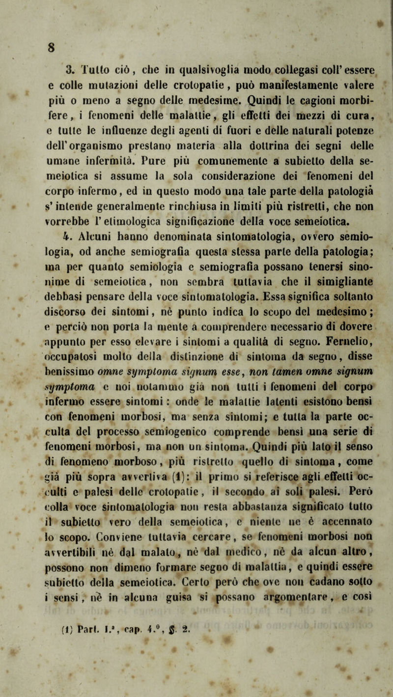 3. Tulio ciò, che in qualsivoglia modo coliegasi coir essere e colle mutazioni delle crotopalie, può manifestamenic valere più 0 meno a segno delle medesime. Quindi le cagioni morbi- fere, i fenomeni delle malattie, gli effetti dei mezzi di cura, e tulle le influenze degli agenti di fuori e delle naturali potenze deir organismo prestano materia alla dottrina dei segni delle umane infermità. Pure più comunemente a subietto della se- meiotica si assume la soia considerazione dei fenomeni del corpo infermo, ed in questo modo una tale parte della patologia s* intende generalmente rinchiusa in limiti più ristretti, che non vorrebbe l’etimologica significazione della voce semeiotica. 4. Alcuni hanno denominata sintomatologia, ovvero semio- logia, od anche semiografia questa stessa parte della patologia; ma per quanto semiologia e semiografia possano tenersi sino- nimc di semeiotica, non sembra tuttavia che il simigliante debbasi pensare della voce sintomatologia. Essa significa soltanto discorso dei sintomi, nè punto indica io scopo del medesimo; e perciò non porla la mente a comprendere necessario di dovere appunto per esso elevare i sintomi a qualità di segno. Fernelio, occupatosi molto deila distinzione di sinloma da segno, disse benissimo omne symptoma signum esse, non tamen omne signum symptoma e noi notammo già non tulli i fenomeni del corpo infermo essere sintomi : onde le malattie latenti esistono bensì con fenomeni morbosi, ma senza sintomi; e tutta la parte oc- culta del processo semiogenico comprende bensì una serie di fenomeni morbosi, ma non un sintoma. Quindi più lato il senso di fenomeno morboso, più ristretto quello di sintoma, come già più sopra avvertiva (1): il primo si referisce agli effetti oc- culti c palesi delle crotopalie, il secondo ai soli palesi. Però colla voce sintomatologia non resta abbastanza significalo tutto il subietto vero della semeiotica, c niente ne è accennato lo scopo. Conviene tuttavia cercare, se fenomeni morbosi non avvertibili nè dal malato, nè dal medico, nè da alcun altro, possono non dimeno formare segno di malattia, e quindi essere subietto della semeiotica. Certo però che ove non cadano sotto i sensi, ne in alcuna guisa si possano argomentare, e così