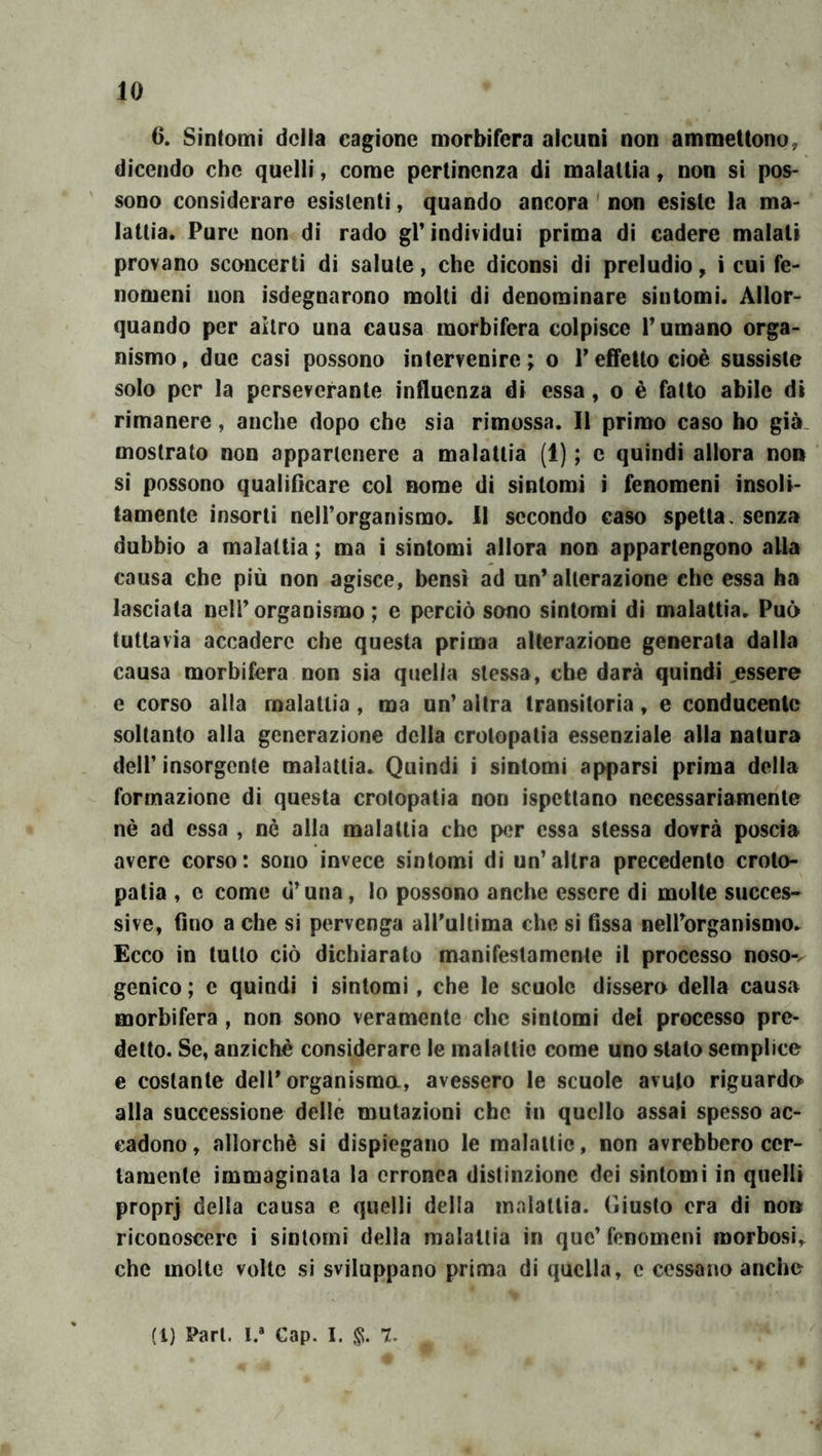 10 6. Sintomi della cagione morbifera alcuni non ammettono, dicendo che quelli, come pertinenza di malattia, non si pos- sono considerare esistenti, quando ancora ' non esiste la ma- lattia. Pure non di rado gP individui prima di cadere malati provano sconcerti di salute, che diconsi di preludio, i cui fe- nomeni non isdegnarono molti di denominare sintomi. Allor- quando per altro una causa morbifera colpisce V umano orga- nismo, due casi possono intervenire; o Teffetto cioè sussiste solo por la perseverante influenza di essa, o è fatto abile di rimanere, anche dopo che sia rimossa. 11 primo caso ho già. mostrato non appartenere a malattia (1) ; c quindi allora non si possono qualificare col nome di sintomi i fenomeni insoli- tamente insorti nell’organismo. 11 secondo caso spetta, senza dubbio a malattia ; ma i sintomi allora non appartengono alla causa che più non agisce, bensì ad un’alterazione che essa ha lasciata nell’organismo; e perciò sono sintomi di malattia. Può tuttavia accadere che questa prima alterazione generata dalla causa morbifera non sia quella stessa, che darà quindi essere e corso alla malattia , ma un’ altra transitoria, e conducente soltanto alla generazione della crolopatia essenziale alla natura dell’insorgente malattia. Quindi i sintomi apparsi prima della formazione di questa crotopatia non ispcttano necessariamente nè ad essa , nè alla malattia che per essa stessa dovrà poscia avere corso: sono invece sintomi di un’altra precedente crolo- patia , e come d’una, lo possono anche essere di molte succes> sive, fino a che si pervenga aH’ultima che si fissa nelforganismo. Ecco in tutto ciò dichiarato manifestamente il processo noso-^ genico ; e quindi i sintomi, che le scuole dissero della causa morbìfera , non sono veramente che sintomi del processo pre- detto. Se, anziché considerare le malattie come uno stato semplice e costante dell* organismo, avessero le scuole avuto riguardo alla successione delle mutazioni che in quello assai spesso ac- cadono , allorché si dispiegano le raalaltic, non avrebbero cer- tamente immaginala la erronea distinzione dei sintomi in quelli propr] della causa e quelli della malattia. Giusto era di non riconoscere i sintomi della malattia in que’ fenomeni roorbosi,^ che molte volte si sviluppano prima di quella, c cessano anche