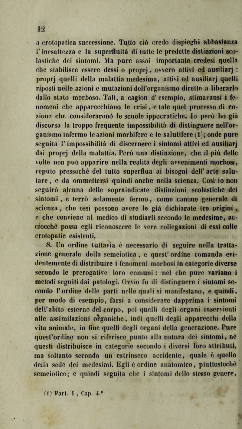 Ì2 a crotopatica successione. TuUo ciò credo dispieghi abbastanza l’inesattezza c la superfluità di tulle le predelle distinzioni sco- lastiche dei sintomi. Ma pure assai imporlaale credesi quella che stabilisce essere dessi o proprj, ovvero attivi ed ausiliarj : proprj quelli della malattia medesima, aitivi ed ausiliarj quelli riposti nelle azioni c mutazioni dell’organismo dirette a liberarlo dallo stato morboso. Tali, a cagion d’esempio, stimavansi i fe- nomeni che apparecchiano le crisi, e tale quel processo di co- zionc che considerarono le scuole ippocratiche. Io però ho già discorsa la troppo frequente impossibilità di distinguere nell’or- ganismo infermo le azioni morbifere e le salutifere (l);onde pure seguila r impossibilità di discernere i sintomi aitivi ed ausiliarj dai proprj della malattia. Però una distinzione, che il più delle volte non può apparire nella realità degli avvenimenti morbosi, reputo pressoché del lutto superflua ai bisogni dell’ arte salu- tare , e da ommettersi quindi anche nella scienza. Cosi’ io non seguirò alcuna delle sopraindicate distinzioni scolastiche dei sìntomi, e terrò solamente fermo, come canone generale di scienza , che essi possono avere le già dichiarate tre origini , e che conviene al medico di studiarli secondo le medesime, ac- ciocché possa egli riconoscere le vere collegazionì di essi colle crotopalic esistenti. 8. Un ordine tuttavia è necessario di seguire nella tratta- zione generale della semeiotica , e quest’ ordine comanda evi- dentemente di distribuire i fenomeni morbosi in categorie diverse secondo le prerogative loro comuni : nel che pure variano i metodi seguiti dai patologi. Ovvio fu di distinguere i sintomi se- condo l’ordine delle parli nelle quali si manifestano, e quindi, per modo di esempio, farsi a considerare dapprima i sintomi dell’abito esterno del corpo^ poi quelli degli organi inservienti alle assimilazioni organiche, indi quelli degli apparecchi della vita animale, in fine quelli degli organi della generazione. Pure quest’ordine non si riferisce punto alla natura dei sintomi, nè questi distribuisce in categorie secondo i diversi loro attributi, ma soltanto secondo un estrinseco accidente, quale è quello della sede dei medesimi. Egli é ordine anatomico, piultoslochè scmeiotico; c quindi seguita che i sintomi dello stesso genere,