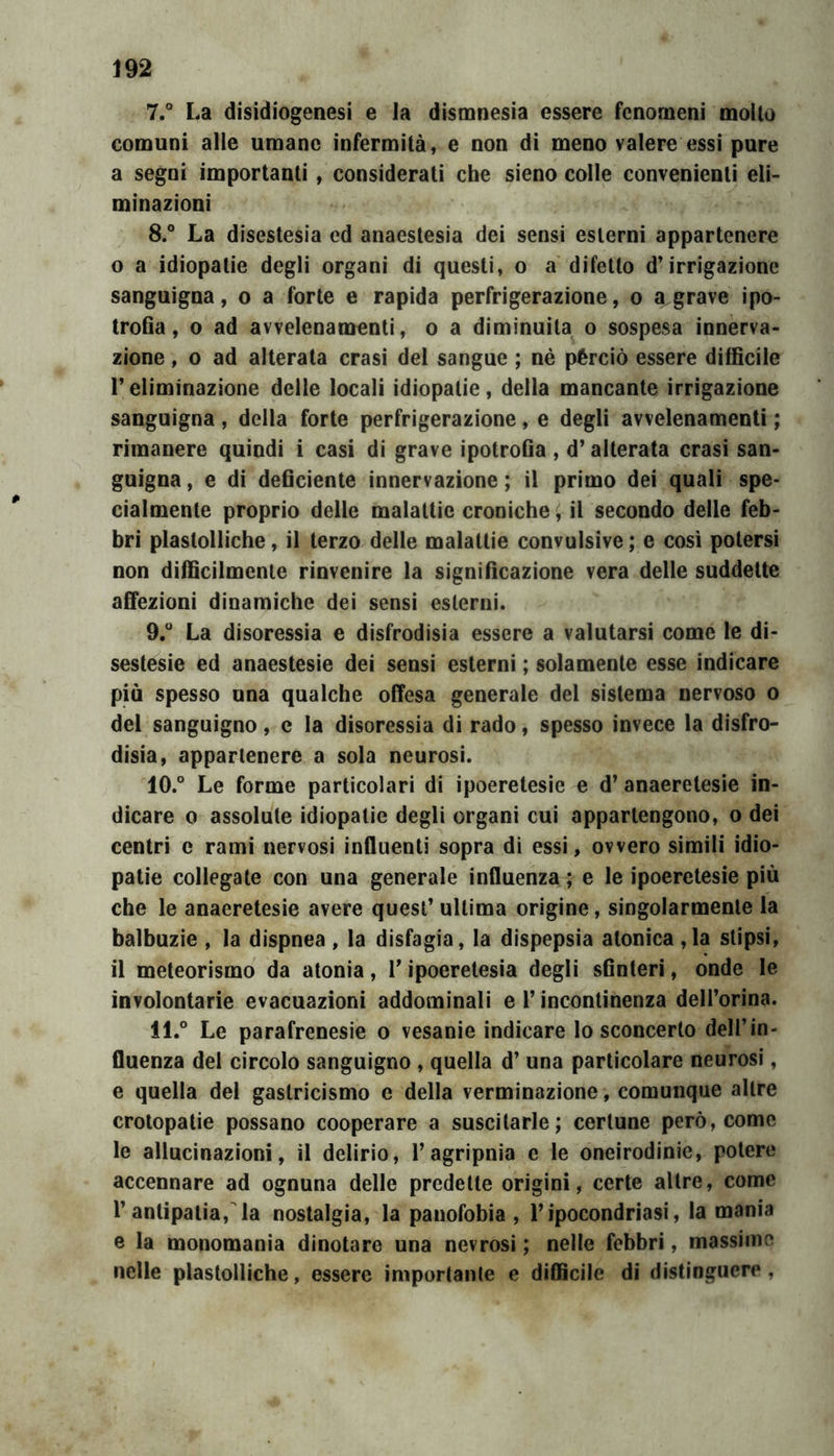 7. ° La disidiogenesi e la dismnesìa essere fenomeni molto comuni alle umane infermità, e non di meno valere essi pure a segni importanti, considerati che sieno colle convenienti eli- minazioni 8. ° La disestesia ed anaestesia dei sensi esterni appartenere o a idiopatie degli organi di questi, o a difetto d’irrigazione sanguigna, o a forte e rapida perfrigerazione, o a grave ipo- trofia, 0 ad avvelenamenti, o a diminuita o sospesa innerva- zione , o ad alterata crasi del sangue ; nè pèrciò essere difficile r eliminazione delle locali idiopatie, della mancante irrigazione sanguigna , della forte perfrigerazione, e degli avvelenamenti ; rimanere quindi i casi di grave ipotrofia , d’alterata crasi san- guigna , e di deficiente innervazione ; il primo dei quali spe- cialmente proprio delle malattie croniche, il secondo delle feb- bri plastolliche, il terzo delle malattie convulsive; e così potersi non difficilmente rinvenire la significazione vera delle suddette affezioni dinamiche dei sensi esterni. 9.  La disoressia e disfrodisia essere a valutarsi come le di- sestesie ed anaestesie dei sensi esterni ; solamente esse indicare più spesso una qualche offesa generale del sistema nervoso o del sanguigno, c la disoressia di rado, spesso invece la disfro- disia, appartenere a sola neurosi. 10. ° Le forme particolari di ipoeretesìe e d’ anaeretesie in- dicare 0 assolute idiopatie degli organi cui appartengono, o dei centri e rami nervosi influenti sopra di essi, ovvero simili idio- patie collegate con una generale influenza ; e le ipoeretesie più che le anaeretesie avere quest’ ultima origine, singolarmente la balbuzie , la dispnea, la disfagia, la dispepsia atonica ,la stipsi, il meteorismo da atonia, V ipoeretesia degli sfinteri, onde le involontarie evacuazioni addominali e l’incontinenza dell’orina. 11. ° Le parafrenesie o vesanie indicare lo sconcerto dell’in- fluenza del circolo sanguigno , quella d’ una particolare neurosi, e quella del gastricismo e della verminazione, comunque altre crotopatie possano cooperare a suscitarle; certune però, come le allucinazioni, il delirio, l’agripnia e le oneirodinie, potere accennare ad ognuna delle predette origini, certe altre, come r antipatia, la nostalgia, la panofobia , l’ipocondriasi, la mania e la monomania dinotare una nevrosi ; nelle febbri, massime nelle plastolliche, essere importante e difficile di distinguere,