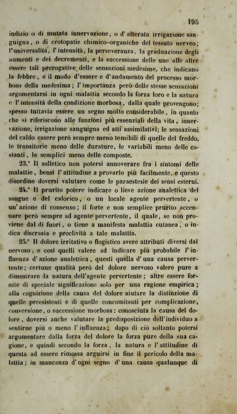 indizio o di mutata innervazione, o d’alterata irrigazione san- guigna , o di crotopatie chimico-organiche del tessuto nerveo; Tuniversalità, l’intensità, la perseveranza, la graduazione degli aumenti e dei decrementi, e la successione delle une alle altre essere tali prerogative delle sensazioni medesime, che indicano la febbre, e il modo d’essere e d’andamento del processo mor- boso della medesima; l’importanza però delle stesse sensazioni argomentarsi in ogni malattia secondo la forza loro e la natura e r intensità della condizione morbosa, dalla quale provengono; spesso tuttavia essere un segno molto considerabile, inquanto che si riferiscono alle funzioni più essenziali della vita, inner- vazione, irrigazione sanguigna ed atti assimilativi; le sensazioni del caldo essere però sempre meno temibili di quelle del freddo, le transitorie meno delle durature, de variabili meno delle co- stanti , le semplici meno delle composte. 23. “ Il solletico non potersi annoverare fra i sintomi delle malattie, bensì l’attitudine a provarlo più facilmente, e questo disordine doversi valutare come le paraestesie dei sensi esterni. 24. “ Il prurito potere indicare o lieve azione analettica del sangue e del calorico, o un locale agente pervertente, u un’azione di consenso; il forte e non semplice prurito accen- nare però sempre ad agente pervertente, il quale, se non pro- viene dal di fuori, o tiene a manifesta malattia cutanea, o in- dica discrasìa e proclività a tale malattia. 25. “ Il dolore irritativo o flogistico avere attributi diversi dal nervoso, e così quelli valere ad indicare più probabile V in- fluenza d’ azione analettica, questi quella d’una causa perver- tente; cerlune qualità però del dolore nervoso valere pure a dimostrare la natura deiragente pervertente; altre essere for- nite di speciale significazione/Solo per una ragione empirica; alla cognizione della causa del dolore aiutare la distinzione di quelle preesistenti e di quelle concomitanti per complicazione, eonversione, o successione morbosa; conosciuta la causa del do- lore , doversi anche valutare la predisposizione dell’individuo a sentirne piu o meno l’influenza ; dopo di ciò soltanto potersi argomentare dalla forza del dolore la forza pure della sua ca- gione, e quindi secondo la forza, la natura e l’attitudine di questa ad essere rimossa arguirsi in fine il pericolo della ma- lattìa ; io mancanza d’ogni segno d’una causa qualunque di