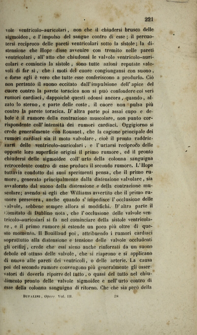 vole ventricolo-auricolari, non che il chiudersi brusco delle sigmoidee, e l’impulso del sangue contro di esse; il percuo- tersi reciproco delle pareti ventricolari sotto la sistole ; la di- stensione che Hope disse avvenire con tremilo nelle pareti ventricolari , all’ atto che chiudonsi le valvole ventricolo-auri- colari e comincia la sistole , sono tutte azioni reputate vale- voli di far sì, che i moti del cuore congiungansi con suono, e forse egli è vero che tutte esse conferiscono a produrlo. Ciò non pertanto il suono eccitato dall’impulsione delPapice del cuore contro la parete toracica non si può confondere coi veri rumori cardiaci, dappoiché questi odonsi ancora, quando, al- zalo !o sterno, e parte delle coste, il cuore non pulsa più contro la parete toracica. D’ altra parte poi assai cupo e de bole é il rumore della contrazione muscolare, non punto cor- rispondente coll’ intensità dei rumori cardiaci. Oggigiorno si crede generalmente con Rouanet, che la cagione principale dei rumori cardiaci sia il moto valvolare, cioè il pronto raddriz- zarsi delle ventricolo-auricolari , e P urlarsi reciproco delle opposte loro superficie origini il primo rumore, ed il pronto chiudersi delle sigmoidee coll’ urto della colonna sanguigna retrocedente contro di esse produca il secondo rumore. L’Hope tuttavia condotto dai suoi sperimenti pensa, che il primo ru- more , generato principalmente dalla distensione valvolare, sia avvalorato dal suono della distensione e della contrazione mu- scolare; avendo sì egli che Williams avvertito che il primo ru- more persevera, anche quando s’impedisce l’occlusione delle 'alvole, sebbene sempre allora si modifichi. D’altra parte il Comitato di Dublino nota , che l’occlusione delle valvole ven- tricolo-auricolari si fa nel cominciare della sistole ventricola- re , e il primo rumore si estende un poco più oltre di que- sto momento. Il Bouiliaud poi , attribuendo i rumori cardiaci soprattutto alla distensione e tensione delle valvole occludenti gli orifizj, crede che essi sieno anche rinforzati da un suono debole ed ottuso delle valvole, che si riaprono e si applicano di nuovo alle pareti dei ventricoli, o delle arterie. La causa poi del secondo rumore convengono più generalmente gli osser valori di doverla riporre del tutto , o quasi del tutto nel chiu- dimento pronto delle valvole sigmoidee e nell’urto contro dì esse della colonna sanguigna di ritorno. Che che sia però della 2N Bufa lini , Opere Voi. III.