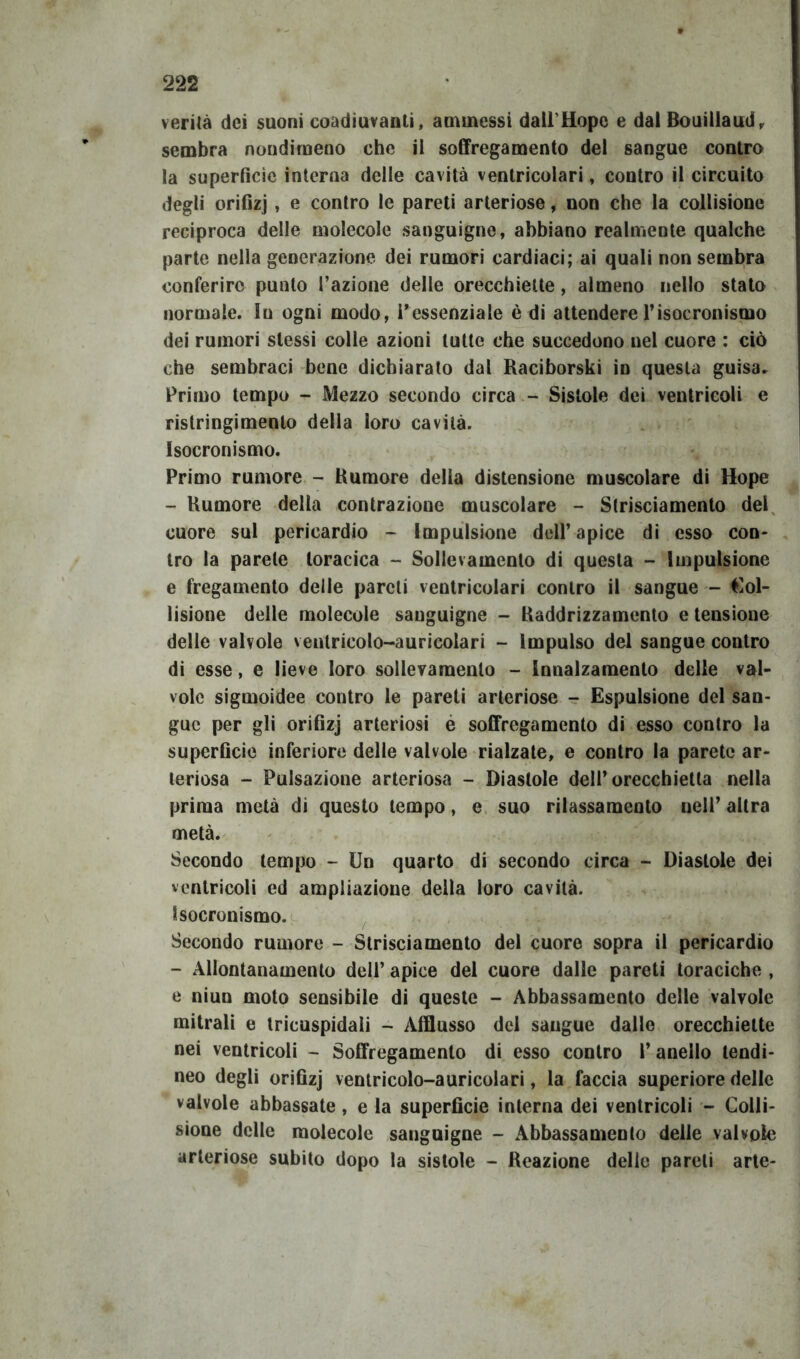 verità dei suoni coadiuvanti, ammessi dall Hope e dal Bouillaud, sembra nondimeno che il soffregamento del sangue contro la superficie interna delle cavità ventricolari, contro il circuito degli orifizj, e contro le pareti arteriose, non che la collisione reciproca delle molecole sanguigne, abbiano realmente qualche parte nella generazione dei rumori cardiaci; ai quali non sembra conferire punto l’azione delle orecchiette, almeno nello stato normale. Su ogni modo, l’essenziale è di attendere 1*isocronismo dei rumori stessi colle azioni tutte che succedono nel cuore : ciò che sembraci bene dichiarato dal Raciborski in questa guisa. Primo tempo - Mezzo secondo circa - Sistole dei ventricoli e ristringimento della loro cavità. Isocronismo. Primo rumore - Rumore della distensione muscolare di Hope - Rumore della contrazione muscolare - Strisciamento del cuore sul pericardio - Impulsione dell’apice di esso con- tro la parete toracica - Sollevamento di questa - Impulsione e fregamento delle pareti ventricolari contro il sangue - Col- lisione delle molecole sanguigne - Raddrizzamento e tensione delle valvole ventricolo-auricolari - Impulso del sangue contro di esse, e lieve loro sollevamento - Innalzamento delle val- vole sigmoidee contro le pareti arteriose - Espulsione del san- gue per gli orifizj arteriosi é soffregamento di esso contro la superficie inferiore delle valvole rialzate, e contro la parete ar- teriosa - Pulsazione arteriosa - Diastole dell’orecchietta nella prima metà di questo tempo, e suo rilassamento nell’ altra metà. Secondo tempo - Un quarto di secondo circa - Diastole dei ventricoli ed ampliazione della loro cavità. Isocronismo. Secondo rumore - Strisciamento del cuore sopra il pericardio - Allontanamento dell’ apice del cuore dalle pareti toraciche , e niun moto sensibile di queste - Abbassamento delle valvole mitrali e tricuspidali - Afflusso del sangue dalle orecchiette nei ventricoli - Soffregamento di esso contro l’anello tendi- neo degli orifizj ventricolo-auricolari, la faccia superiore delle valvole abbassate, e la superficie interna dei ventricoli - Colli- sione delle molecole sanguigne - Abbassamento delle valvole arteriose subito dopo la sistole - Reazione delie pareli arte-