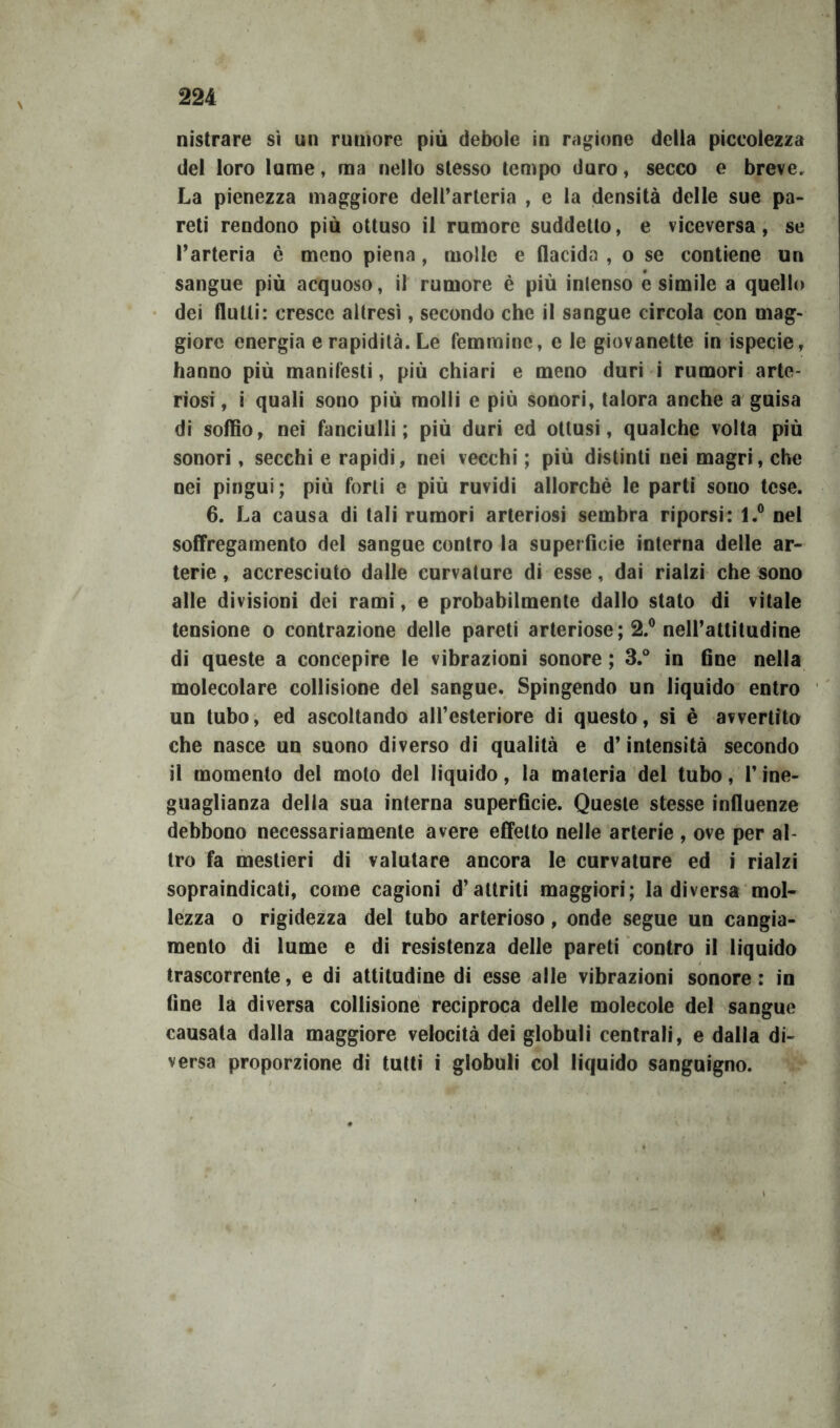 nistrare sì un rumore più debole in ragione della piccolezza del loro lume, ma nello stesso tempo duro, secco e breve. La pienezza maggiore dell’arteria , e la densità delle sue pa- reti rendono più ottuso il rumore suddetto, e viceversa, se l’arteria è meno piena, molle e flacida , o se contiene un sangue più acquoso, il rumore è più intenso esimile a quello dei flutti: cresce altresì, secondo che il sangue circola con mag- giore energia e rapidità. Le femmine, e le giovanette in ispecie, hanno più manifesti, più chiari e meno duri i rumori arte- riosi , i quali sono più molli e più sonori, talora anche a guisa di soffio, nei fanciulli; più duri ed ottusi, qualche volta più sonori, secchi e rapidi, nei vecchi ; più distinti nei magri, che nei pingui; più forti e più ruvidi allorché le parti sono tese. 6. La causa di tali rumori arteriosi sembra riporsi: l.° nel soffregamento del sangue contro la superficie interna delle ar- terie , accresciuto dalle curvature di esse, dai rialzi che sono alle divisioni dei rami, e probabilmente dallo stato di vitale tensione o contrazione delle pareti arteriose; 2.° nell’attitudine di queste a concepire le vibrazioni sonore ; 3.° in fine nella molecolare collisione del sangue. Spingendo un liquido entro un tubo, ed ascoltando all’esteriore di questo, si è avvertito che nasce un suono diverso di qualità e d’intensità secondo il momento del moto del liquido, la materia del tubo, l’ine- guaglianza della sua interna superficie. Queste stesse influenze debbono necessariamente avere effetto nelle arterie , ove per al- tro fa mestieri di valutare ancora le curvature ed i rialzi sopraindicati, come cagioni d’attriti maggiori; la diversa mol- lezza o rigidezza del tubo arterioso, onde segue un cangia- mento di lume e di resistenza delle pareti contro il liquido trascorrente, e di attitudine di esse alle vibrazioni sonore: in fine la diversa collisione reciproca delle molecole del sangue causata dalla maggiore velocità dei globuli centrali, e dalla di- versa proporzione di tutti i globuli col liquido sanguigno.