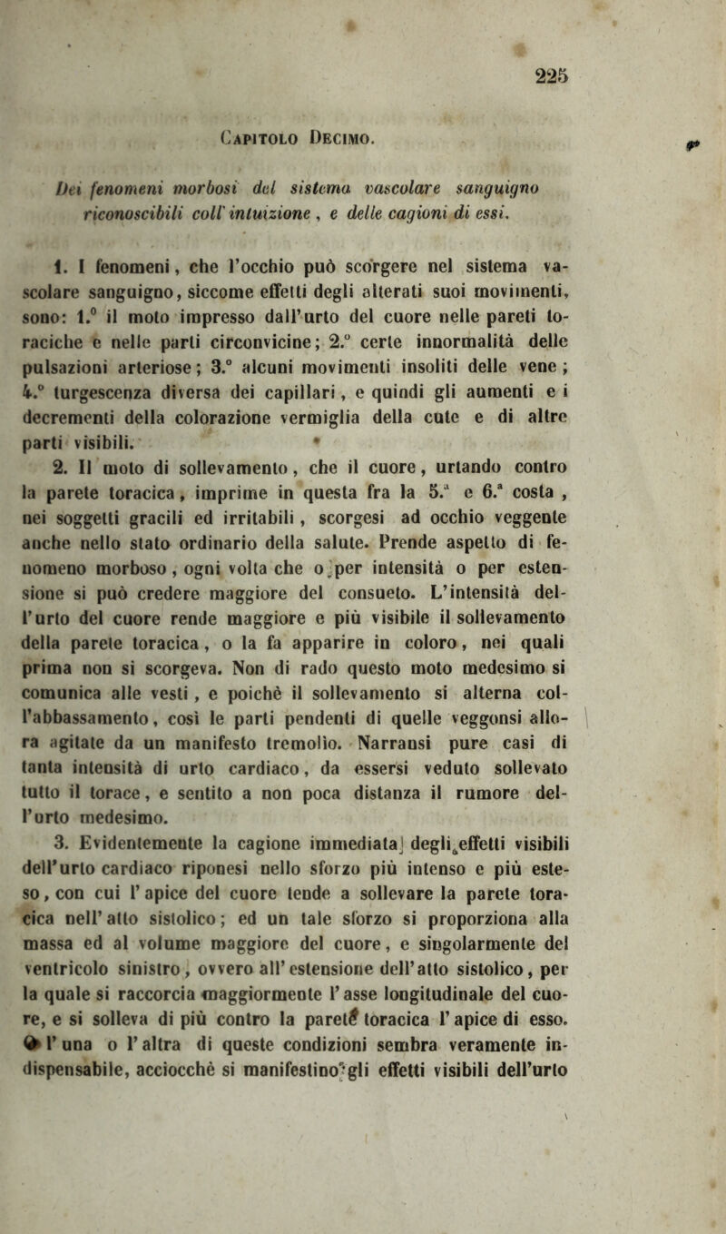 Capitolo Decimo. Dei fenomeni morbosi del sistemo, vascolare sanguigno riconoscibili coli intuizione , e delle cagioni di essi. 1. I fenomeni, che l’occhio può scòrgere nel sistema va- scolare sanguigno, siccome effetti degli alterati suoi movimenti, sono: l.° il moto impresso dall’urto del cuore nelle pareti to- raciche e nelle parli circonvicine; 2.° certe innormalità delle pulsazioni arteriose; 3.° alcuni movimenti insoliti delle vene; 4.° turgescenza diversa dei capillari, e quindi gli aumenti e i decrementi della colorazione vermiglia della cute e di altre parti visibili. • 2. Il moto di sollevamento, che il cuore, urtando contro la parete toracica, imprime in questa fra la 5/ e 6.a costa , nei soggetti gracili ed irritabili, scorgesi ad occhio veggente anche nello stato ordinario della salute. Prende aspetto di fe- nomeno morboso, ogni volta che o per intensità o per esten- sione si può credere maggiore del consueto. L’intensità del- l’urto del cuore rende maggiore e più visibile il sollevamento della parete toracica, o la fa apparire in coloro, nei quali prima non si scorgeva. Non di rado questo moto medesimo si comunica alle vesti, e poiché il sollevamento si alterna col- l’abbassamento, così le parti pendenti di quelle veggonsi allo- ra agitate da un manifesto tremolìo. Narrausi pure casi di tanta intensità di urto cardiaco, da essersi veduto sollevato tutto il torace, e sentito a non poca distanza il rumore del- l’urto medesimo. 3. Evidentemente la cagione immediata] deglreffetti visibili dell'urto cardiaco riponesi nello sforzo più intenso e più este- so , con cui 1’ apice del cuore tende a sollevare la parete tora- cica nell’ atto sistolico ; ed un tale sforzo si proporziona alla massa ed al volume maggiore del cuore, e singolarmente del ventricolo sinistro, ovvero all’estensione dell’atto sistolico, per la quale si raccorcia maggiormente l’asse longitudinale del cuo- re, e si solleva di più contro la pareti? toracica l’apice di esso. ^ 1’ una o l’altra di queste condizioni sembra veramente in- dispensabile, acciocché si manifestino*?gli effetti visibili dell’urto