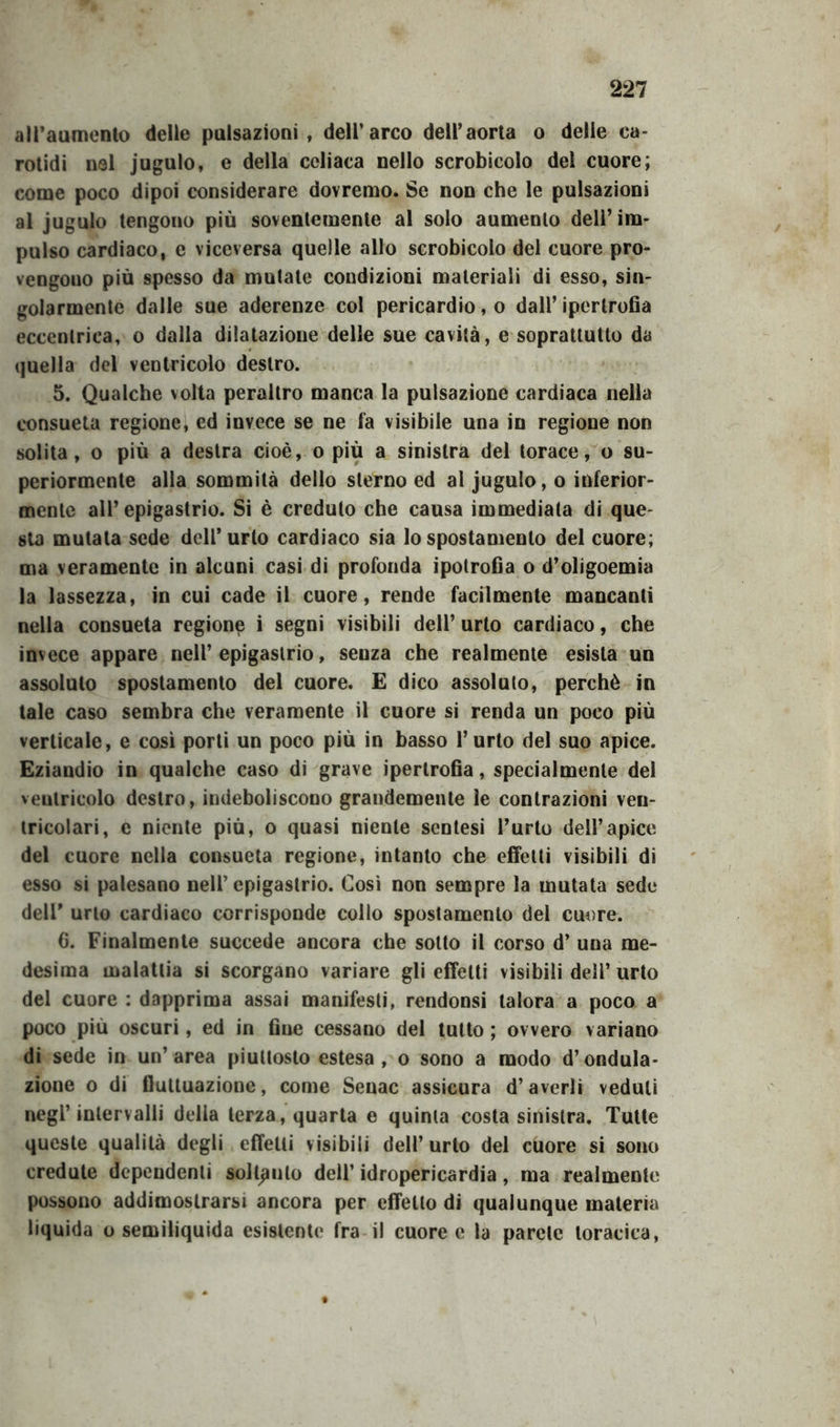 all’aumento delle pulsazioni, dell’arco dell’aorta o delle ca- rotidi nel jugulo, e della celiaca nello scrobicolo del cuore; come poco dipoi considerare dovremo. Se non che le pulsazioni al jugulo tengono più soventemente al solo aumento dell’im- pulso cardiaco, e viceversa quelle allo scrobicolo del cuore pro- vengono più spesso da mutate condizioni materiali di esso, sin- golarmente dalle sue aderenze col pericardio, o dall’ipertrofia eccentrica, o dalla dilatazione delle sue cavità, e soprattutto da quella del ventricolo destro. 5. Qualche volta peraltro manca la pulsazione cardiaca nella consueta regione, ed invece se ne fa visibile una in regione non solita, o più a destra cioè, o più a sinistra del torace, o su- periormente alla sommità dello sterno ed al jugulo, o inferior- mente all’epigastrio. Si è creduto che causa immediata di que- sta mutata sede dell’urto cardiaco sia lo spostamento del cuore; ma veramente in alcuni casi di profonda ipotrofia o d’oligoemia la lassezza, in cui cade il cuore, rende facilmente mancanti nella consueta regione i segni visibili dell’ urto cardiaco, che invece appare nell’epigastrio, senza che realmente esista un assoluto spostamento del cuore. E dico assoluto, perchè in tale caso sembra che veramente il cuore si renda un poco più verticale, e così porti un poco più in basso l’urto del suo apice. Eziandio in qualche caso di grave ipertrofia, specialmente del ventricolo destro, indeboliscono grandemente le contrazioni ven- tricolari, e niente più, o quasi niente scntesi l’urto dell’apice del cuore nella consueta regione, intanto che effetti visibili di esso si palesano nell’epigastrio. Così non sempre la mutata sede dell’ urlo cardiaco corrisponde collo spostamento del cuore. 6. Finalmente succede ancora che sotto il corso d’ una me- desima malattia si scorgano variare gli effetti visibili dell’ urto del cuore : dapprima assai manifesti, rendonsi talora a poco a poco più oscuri, ed in fine cessano del tutto ; ovvero variano di sede in un’area piuttosto estesa , o sono a modo d’ondula- zione o di fluttuazione, come Senac assicura d’averli veduti negl’intervalli della terza, quarta e quinta costa sinistra. Tutte queste qualità degli effetti visibili dell’urlo del cuore si sono credute dependenti soltpulo dell’ idropericardia, ma realmente possono addimostrarsi ancora per effetto di qualunque materia liquida o semiliquida esistente fra il cuore e la parete toracica,