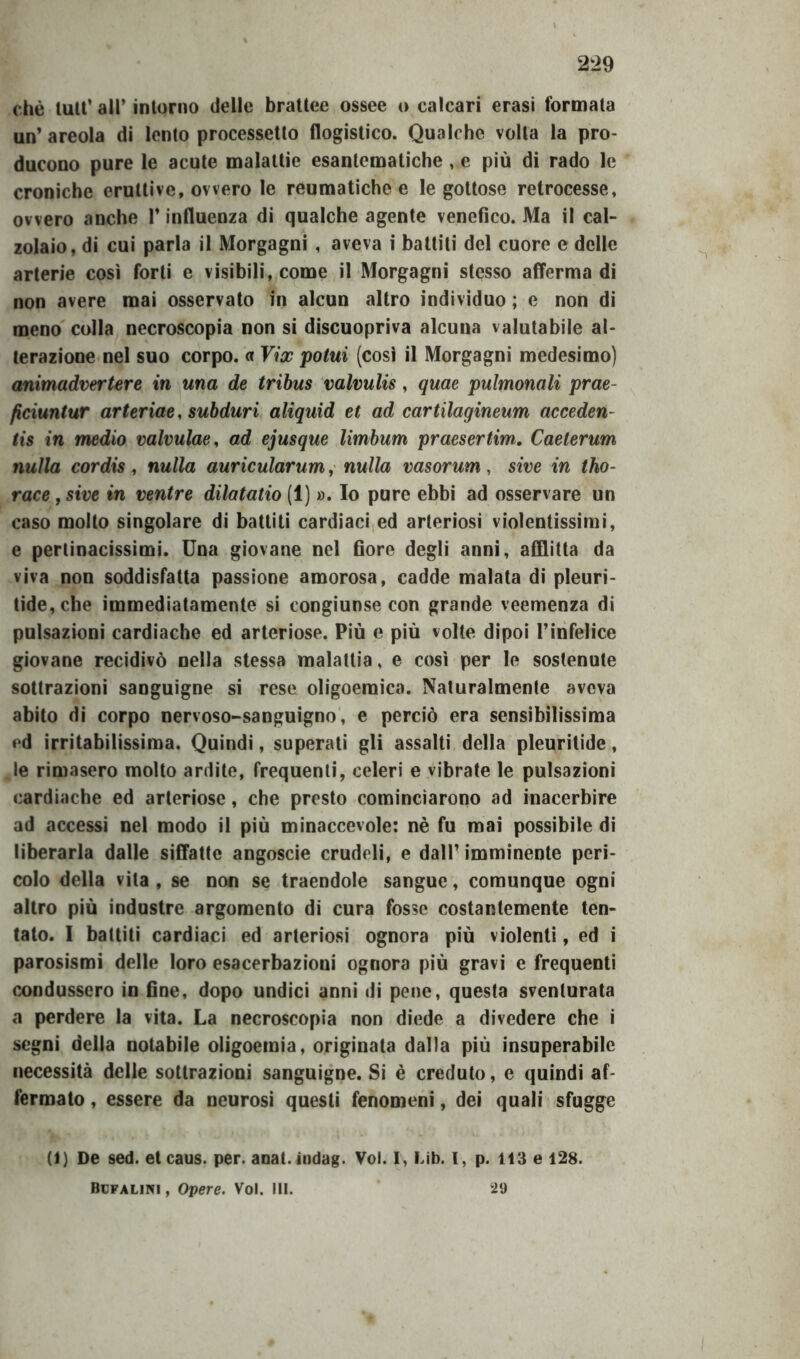 che luti’ all’ intorno delle brattee ossee o calcari crasi formala un’ areola di lento processetto flogistico. Qualche volta la pro- ducono pure le acute malattie esantematiche , e più di rado le croniche eruttive, ovvero le reumatiche e le gottose retrocesse, ovvero anche l’influenza di qualche agente venefico. Ma il cal- zolaio, di cui parla il Morgagni , aveva i battiti del cuore e delle arterie così forti e visibili, come il Morgagni stesso afferma di non avere mai osservato in alcun altro individuo ; e non di meno colla necroscopia non si discuopriva alcuna valutabile al- terazione nel suo corpo. « Vix potili (così il Morgagni medesimo) animadvertere in una de tribus valvulis, quae pulmonali prae- ficiuntur arteriae, subduri aliquid et ad cartilagineum acceden- tis in medio valvulae, ad ejusque limbum praesertim. Caeterum nulla cordis, nulla auricularum, nulla vasorum, sive in tho- race, sive in ventre dilatatio (1) ». Io pure ebbi ad osservare un caso molto singolare di battiti cardiaci ed arteriosi violentissimi, e pertinacissimi. Una giovane nel fiore degli anni, afflitta da viva non soddisfatta passione amorosa, cadde malata di pleuri- tide,che immediatamente si congiunse con grande veemenza di pulsazioni cardiache ed arteriose. Più e più volte dipoi l’infelice giovane recidivò nella stessa malattia, e così per le sostenute sottrazioni sanguigne si rese oligoeraica. Naturalmente aveva abito di corpo nervoso-sanguigno, e perciò era sensibilissima ed irritabilissima. Quindi, superati gli assalti della pleuritide, le rimasero molto ardite, frequenti, celeri e vibrate le pulsazioni cardiache ed arteriose, che presto cominciarono ad inacerbire ad accessi nel modo il più minaccevole: nè fu mai possibile di liberarla dalle siffatte angoscie crudeli, e dall’ imminente peri- colo della vita, se non se traendole sangue, comunque ogni altro più industre argomento di cura fosse costantemente ten- tato. I battiti cardiaci ed arteriosi ognora più violenti, ed i parosismi delle loro esacerbazioni ognora più gravi e frequenti condussero in fine, dopo undici anni di pene, questa sventurata a perdere la vita. La necroscopia non diede a divedere che i segni della notabile oligoemia, originata dalla più insuperabile necessità delle sottrazioni sanguigne. Si è creduto, e quindi af- fermato , essere da neurosi questi fenomeni, dei quali sfugge (1) De sed. etcaus. per. anat. indag. Voi. I, Lib. I, p. 113 e 128. Bcfalini , Opere. Voi. III. 29