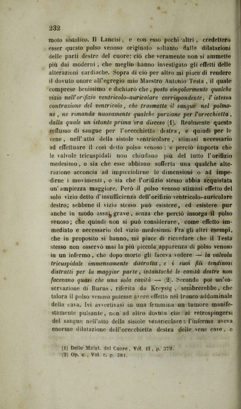 moto sistolico. Il Lancisi, e con esso pochi altri , credettero esser questo polso venoso originalo soltanto dalle dilatazioni delle parti destre del cuore: ciò che veramente non si ammette più dai moderni , che meglio hanno investigato gli effetti delle alterazioni cardiache. Sopra di ciò per altro mi piace di rendere il dovuto onore all’egregio mio Maestro Antonio Testa , il quale comprese benissimo e dichiarò che , posto singolarmente qualche vizio nell’orifizio ventricolo-auricolare corrispondente, V istessa contrazione del ventricolo, che trasmette il sangue nel polmo- ne , ne rimanda nuovamente qualche porzione per Vorecchietta, dalla quale un istante prima era disceso (1). llealmente questo reflusso di sangue per l’orecchietta destra, e quindi per le vene, nell’ atto della sistole ventricolare, stimasi necessario ad effettuare il così detto pojso venoso : e perciò importa che le valvole tricuspidali non chiudano più del tutto l’orifizio medesimo, o sia che esse abbiano sofferta una qualche alte- razione acconcia ad impicciolirne le dimensioni o ad impe- dirne i movimenti, o sia che l’orifizio stesso abbia acquistata un’ampiezza maggiore. Però il polso venoso stimasi effetto del solo vizio detto d’insufficienza dell’orifizio ventricolo-auricolare destro; sebbene il vizio stesso può esistere, ed esistere pur anche in modo assa^ grave, senza che perciò insorga il polso venoso; che quindi non si può considerare, come effetto im- mediato e necessario del vizio medesimo. Fra gli altri esempi, che in proposito si hanno, mi piace di ricordare che il Testa stesso non osservò mai la più piccola apparenza di polso venoso in un infermo, che dopo morte gli faceva vedere — la valvola tricuspidale immensamente distratta, e i suoi fili lendinosi distratti per la maggior parte, intantochè le cavità destre non facevano quasi che una sola cavità — (2). Secondo poi un’os- servazione di Burns , riferita da Kreysig , sembrerebbe, che talora il polso venoso potesse avere effetto nei tronco addominale della cava. Ivi awerlivasi in una femmina un tumore manife- stamente pulsante, non ad altro dovuto che al retrospingersi del sangue nell’atto della sistole ventricolare: l’inferma aveva enorme dilatazione dell’orecchietta destra delle vene cave, e (1) Delle Malat. del Cuore, Voi. II, p. 379. (2) Op. c., Voi c. p 38t.