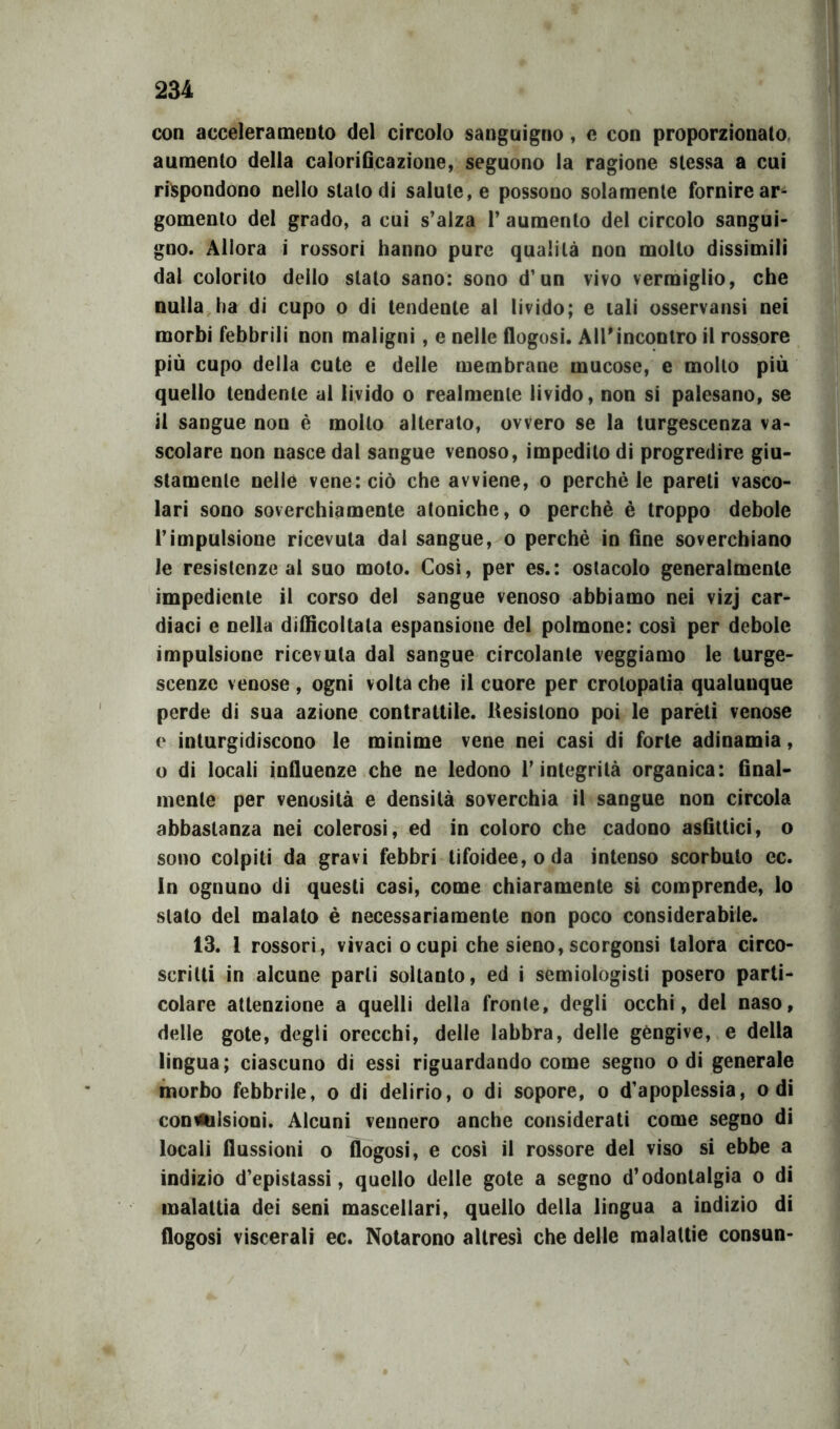 con acceleramento del circolo sanguigno, e con proporzionato aumento della calorificazione, seguono la ragione stessa a cui rispondono nello stalo di salute, e possono solamente fornire ar- gomento del grado, a cui s’alza 1* aumento del circolo sangui- gno. Allora i rossori hanno pure qualità non mollo dissimili dal colorilo dello stato sano: sono d’un vivo vermiglio, che nulla ha di cupo o di tendente al livido; e tali osservatisi nei morbi febbrili non maligni, e nelle flogosi. All'incontro il rossore più cupo della cute e delle membrane mucose, e mollo più quello tendente al livido o realmente livido, non si palesano, se il sangue non è mollo alterato, ovvero se la turgescenza va- scolare non nasce dal sangue venoso, impedito di progredire giu- stamente nelle vene: ciò che avviene, o perchè le pareli vasco- lari sono soverchiamente atoniche, o perchè è troppo debole l’impulsione ricevuta dal sangue, o perchè in fine soverchiano le resistenze al suo moto. Cosi, per es.: ostacolo generalmente impediente il corso del sangue venoso abbiamo nei vizj car- diaci e nella difficoltala espansione del polmone: così per debole impulsione ricevuta dal sangue circolante veggiamo le turge- scenze venose , ogni volta che il cuore per crotopatia qualunque perde di sua azione contrattile. Resistono poi le parèli venose e inturgidiscono le minime vene nei casi di forte adinamia, o di locali influenze che ne ledono l’integrità organica: final- mente per venosità e densità soverchia il sangue non circola abbastanza nei colerosi, ed in coloro che cadono asfittici, o sono colpiti da gravi febbri tifoidee, oda intenso scorbuto cc. In ognuno di questi casi, come chiaramente si comprende, lo stato del malato è necessariamente non poco considerabile. 13. 1 rossori, vivaci o cupi che sieno, scorgonsi talora circo- scritti in alcune parli soltanto, ed i semiologisti posero parti- colare attenzione a quelli della fronte, degli occhi, del naso, delle gote, degli orecchi, delle labbra, delle gengive, e della lingua; ciascuno di essi riguardando come segno odi generale morbo febbrile, o di delirio, o di sopore, o d’apoplessia, odi convulsioni. Alcuni vennero anche considerati come segno di locali flussioni o flogosi, e così il rossore del viso si ebbe a indizio d’epistassi, quello delle gote a segno d’odontalgia o di malattia dei seni mascellari, quello della lingua a indizio di flogosi viscerali ec. Notarono altresì che delle malattie consun-