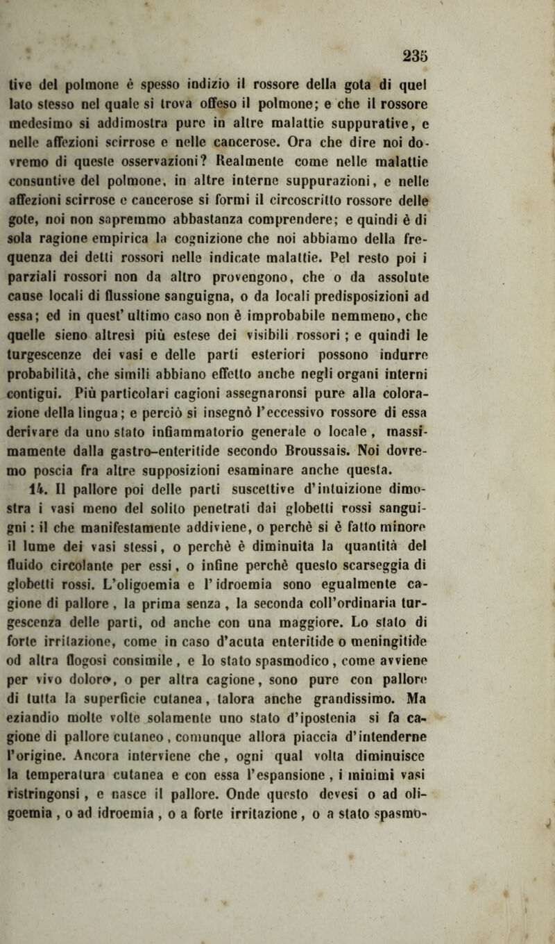 live del polmone è spesso indizio il rossore della gota di quel lato stesso nel quale si trova offeso il polmone; e che il rossore medesimo si addimostra pure in altre malattie suppurative, c nelle affezioni scirrose e nelle cancerose. Ora che dire noi do- vremo di queste osservazioni? Realmente come nelle malattie consuntive del polmone, in altre interne suppurazioni, e nelle affezioni scirrose e cancerose si formi il circoscritto rossore delle gote, noi non sapremmo abbastanza comprendere; e quindi è di sola ragione empirica la cognizione che noi abbiamo della fre- quenza dei detti rossori nelle indicate malattie. Pel resto poi i parziali rossori non da altro provengono, che o da assolute cause locali di flussione sanguigna, o da locali predisposizioni ad essa; ed in quest’ ultimo caso non è improbabile nemmeno, che quelle sieno altresì più estese dei visibili rossori ; e quindi le turgescenze dei vasi e delle parti esteriori possono indurre probabilità, che simili abbiano effetto anche negli organi interni contigui. Più particolari cagioni assegnaronsi pure alla colora- zione della lingua; e perciò si insegnò l’eccessivo rossore di essa derivare da uno stato infiammatorio generale o locale , massi- mamente dalla gastro-enteritide secondo Broussais. Noi dovre- mo poscia fra altre supposizioni esaminare anche questa. 14. Il pallore poi delle parti suscettive d’intuizione dimo- stra i vasi meno del solito penetrati dai globetti rossi sangui- gni : il che manifestamente addiviene, o perchè si è fatto minore il lume dei vasi stessi, o perchè è diminuita la quantità del fluido circolante per essi, o infine perchè questo scarseggia di globetti rossi. L’oligoemia e l’idroemia sono egualmente ca- gione di pallore, la prima senza , la seconda coll’ordinaria tur- gescenza delle parti, od anche con una maggiore. Lo stato di forte irritazione, come in caso d’acuta enteritide o meningitide od altra flogosi consimile, e lo stato spasmodico, come avviene per vivo doloro, o per altra cagione, sono pure con pallore di tutta la superficie cutanea, talora anche grandissimo. Ma eziandio molte volte solamente uno stato d’ipostenia si fa ca- gione di pallore cutaneo , comunque allora piaccia d’intenderne l’origine. Ancora interviene che, ogni qual volta diminuisce la temperatura cutanea e con essa l’espansione , i minimi vasi ristringonsi, e nasce il pallore. Onde questo devesi o ad oli- goemia , o ad idroemia , o a forte irritazione , o a stato spasmo-