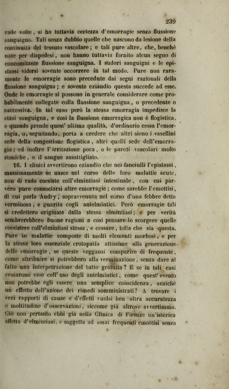 rade volte» si ha tuttavia certezza d’emorragie senza flussione sanguigna. Tali senza dubbio quelle che nascono da lesione della continuità del tessuto vascolare; e tali pure altre, che, benché nate per diapedesi, non hanno tuttavia fornito alcun segno di concomitante flussione sanguigna. I sudori sanguigni e le epi- stassi vidersi sovente occorrere in tal modo. Pure non rara- mente le emorragie sono precedute dai segni razionali della flussione sanguigna ; e sovente eziandio questa succede ad esse. Onde le emorragie si possono in generale considerare come pro- babilmente collegate colla flussione sanguigna, o precedente o successiva. In tal caso però la stessa emorragia impedisce la stasi sanguigna, e così la flussione emorragica non è flogistica, e quando prende quest’ ultima qualità, d’ordinario cessa l’emor- ragia, o, seguitando,, porla a credere che altri sieno i vasellini sede della congestione flogistica , altri quelli sede dell’emorra- gia ; ed inoltre l’irritazione poca, o le pareti vascolari molto atoniche, o il sangue assottigliato. 16. 1 clinici avvertirono eziandio che nei fanciulli l’epistassi, massimamente se nasce nel corso delle loro malattie acute, non di rado coesiste coll’elmintiasi intestinale, con cui par- vero pure consociarsi altre emorragie ; come sarebbe l’emottisi, di cui parla Andry, sopravvenuta nel corso d’una febbre detta verminosa , e guarita cogli antelmintici. Però emorragie tali si credettero originate dalla stessa elmintiasi ; e per verità sembrerebbero buone ragioni a così pensare lo scorgere quelle coesistere eolPelmintiasi stessa , e cessare, tolta che sia questa. Pure in malattie composte di molli elementi morbosi, e per la stessa loro essenziale crotopalia attissime alla generazione delle emorragie , se queste veggansi comparire di frequente, come attribuire si potrebbero alla verminazione, senza dare al fatto una interpetrazione del tutto gratuita ? E se in tali casi cessarono esse coll’ uso degli antelmintici, come quest’ evento non potrebbe egli essere una semplice coincidenza, anziché un effetto dell’azione dei rimedi somministrati? A trovare i veri rapporti di cause e d’effetti vuoisi ben altra accuratezza e molliludinc d’osservazioni, siccome già altrove avvertimmo. Ciò non pertanto ebbi già nella Clinica di Firenze un’isterica affetta d’elmintiasi, e soggetta ad assai frequenti emottisi senza