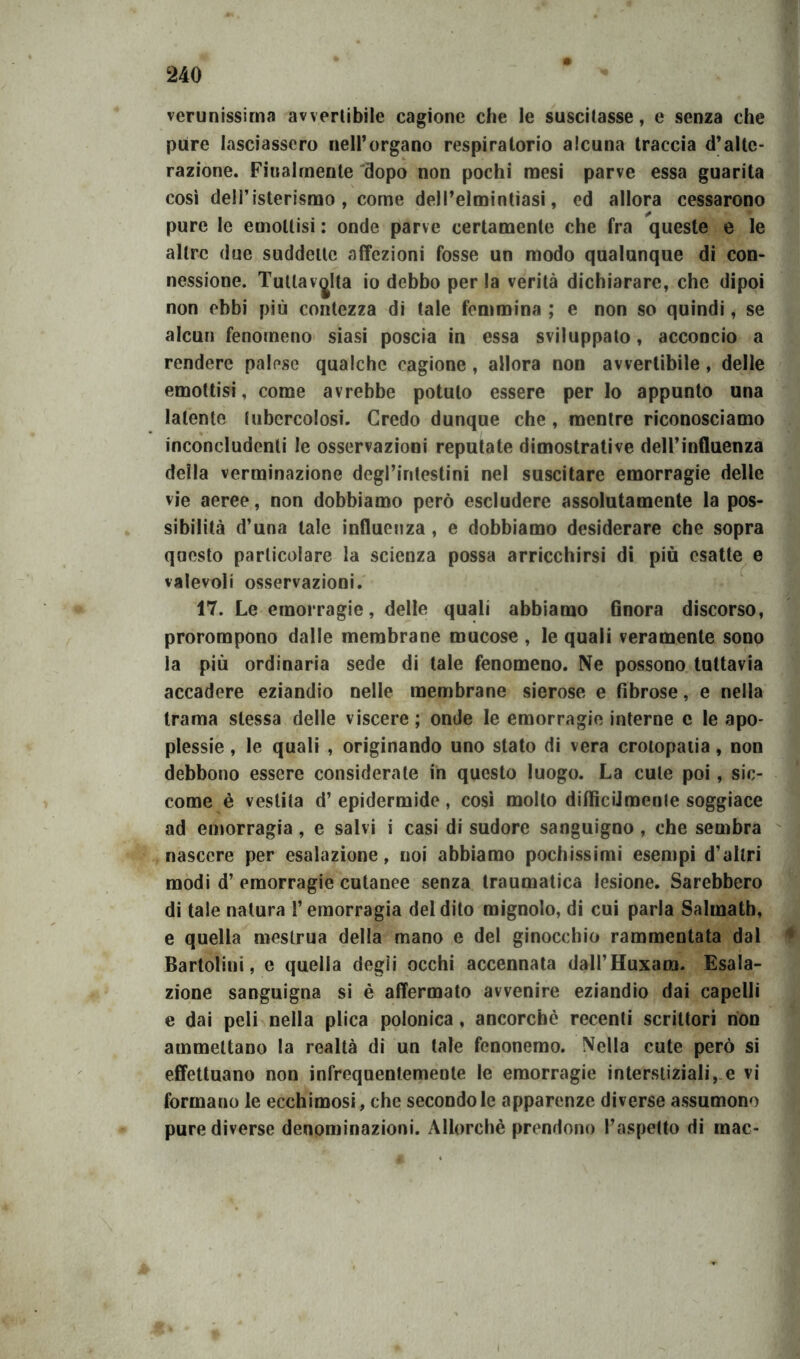 verunissima avvertibile cagione che le suscitasse, e senza che pure lasciassero nell’organo respiratorio alcuna traccia d’alte- razione. Finalmente dopo non pochi mesi parve essa guarita così deH’isterismo , come dell’elmintiasi, ed allora cessarono pure le emottisi : onde parve certamente che fra queste e le altre due suddette affezioni fosse un modo qualunque di con- nessione. Tuttavjlta io debbo per la verità dichiarare, che dipoi non ebbi più contezza di tale femmina ; e non so quindi, se alcun fenomeno siasi poscia in essa sviluppato, acconcio a rendere palese qualche cagione, allora non avvertibile, delle emottisi, come avrebbe potuto essere per lo appunto una latente tubercolosi. Credo dunque che , mentre riconosciamo inconcludenti le osservazioni reputate dimostrative dell’influenza della verminazione degl’intestini nel suscitare emorragie delle vie aeree, non dobbiamo però escludere assolutamente la pos- sibilità d’una tale influenza , e dobbiamo desiderare che sopra questo particolare la scienza possa arricchirsi di più esatte e valevoli osservazioni. 17. Le emorragie, delle quali abbiamo finora discorso, prorompono dalle membrane mucose , le quali veramente sono la più ordinaria sede di tale fenomeno. Ne possono tuttavia accadere eziandio nelle membrane sierose e fibrose, e nella trama stessa delle viscere ; onde le emorragie interne c le apo- plessie , le quali , originando uno stato di vera crotopatia, non debbono essere considerate in questo luogo. La cute poi, sic- come è vestita d’ epidermide , così molto diificiJmenle soggiace ad emorragia , e salvi i casi di sudore sanguigno , che sembra nascere per esalazione, noi abbiamo pochissimi esempi d’altri modi d’ emorragie cutanee senza traumatica lesione. Sarebbero di tale natura l’emorragia del dito mignolo, di cui parla Salmath, e quella mestrua della mano e del ginocchio rammentata dal Bartolini, e quella degli occhi accennata dall’Huxam. Esala- zione sanguigna si è affermato avvenire eziandio dai capelli e dai peli nella plica polonica, ancorché recenti scrittori non ammettano la realtà di un tale fenonemo. Nella cute però si effettuano non infrequentemente le emorragie interstiziali, e vi formano le ecchimosi, che secondo le apparenze diverse assumono pure diverse denominazioni. Allorché prendono l’aspetto di mac- m