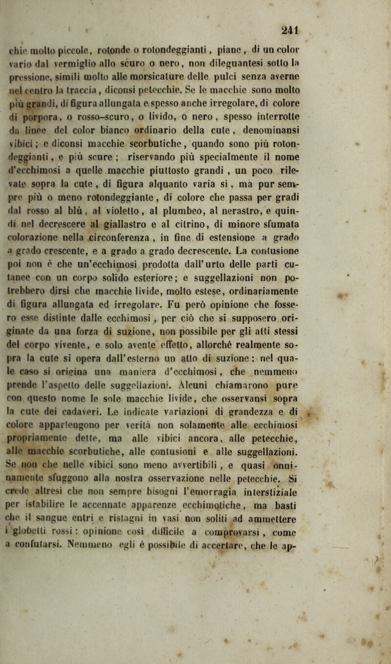 chie molto piccole, rotonde o rotondeggianti, piane, di un color vario dal vermiglio allo scuro o nero, non dileguantesi sotto la pressione, simili molto alle morsicature delle pulci senza averne nel centro la traccia, diconsi petecchie. Se le macchie sono molto più grandi, di 6gura allungala e spesso anche irregolare, di colore di porpora, o rosso-scuro, o livido, o nero, spesso interrotte da linee del color bianco ordinario della cute, denominansi vibici; c diconsi macchie scorbutiche, quando sono più roton- deggianti , e più scure ; riservando più specialmente il nome d’ecchimosi a quelle macchie piuttosto grandi , un poco rile- vale sopra la cute , di figura alquanto varia sì, ma pur sem- pre più o meno rotondeggiante, di colore che passa per gradi dal rosso al blù, al violetto, al plumbeo, al nerastro, e quin- di nel decrescere al giallastro e al citrino, di minore sfumata colorazione nella circonferenza , in fine di estensione a grado a grado crescente, e a grado a grado decrescente. La contusione poi non è che un’ecchimosi prodotta dall’urto delle parti cu- tanee con un corpo solido esteriore; e suggellazioni non po- trebbero dirsi che macchie livide, molto estese, ordinariamente di figura allungata ed irregolare. Fu però opinione che fosse- ro esse distinte dalle ecchimosi, per ciò che si supposero ori- ginate da una forza di suzione, non possibile per gli atti stessi del corpo vivente, e solo avente effetto, allorché realmente so- pra la cute si opera dall’esterno un atto di suzione: nel qua- le caso si origina una maniera d’ecchimosi, che nemmeno prende l’aspetto delle suggellazioni. Alcuni chiamarono pure con questo nome le sole macchie livide, che osservansi sopra la cute dei cadaveri. Le indicate variazioni di grandezza e di colore appartengono per verità non solamente alle ecchimosi propriamente dette, ma alle vibici ancora, alle petecchie, alle macchie scorbutiche, alle contusioni e alle suggellazioni. Se non che nelle vibici sono meno avvertibili , e quasi onni- namente sfuggono alla nostra osservazione nelle petecchie. Si crede altresi che non sempre bisogni l’emorragia interstiziale per ('stabilire le accennate apparenze ecchimotiche, ma basti che il sangue entri e ristagni in vasi non soliti ad ammettere i globelti ros^i : opinione così diificiic a comprovarsi , come a confutarsi. Nemmeno egli è possibile di accertare, che le ap-