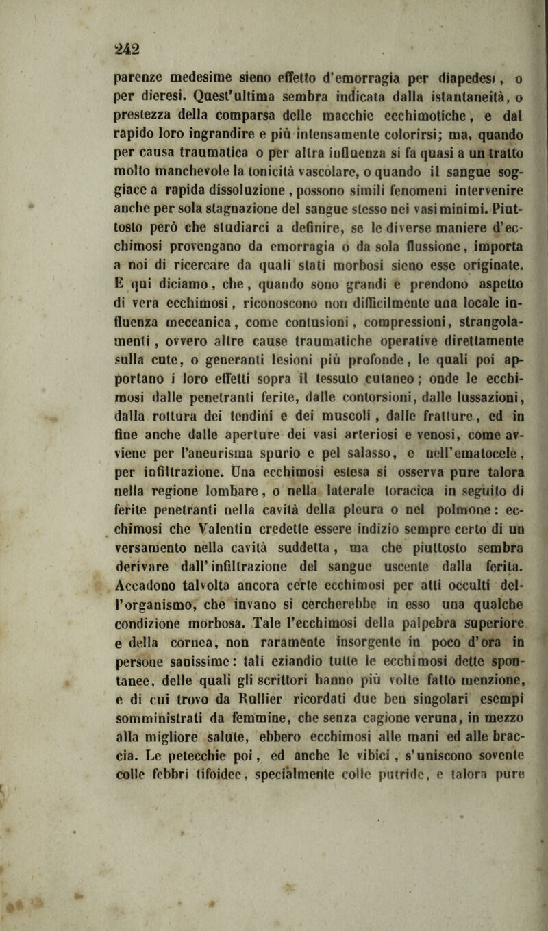 parenze medesime sieno effetto d’emorragia per diapedesi, o per dieresi. Quest'ultima sembra indicata dalla istantaneità, o prestezza della comparsa delle macchie ecchimotiche, e dal rapido loro ingrandire e più intensamente colorirsi; ma, quando per causa traumatica o per altra influenza si fa quasi a un tratto molto manchevole la tonicità vascolare, o quando il sangue sog- giace a rapida dissoluzione , possono simili fenomeni intervenire anche per sola stagnazione del sangue stesso nei vasi minimi. Piut- tosto però che studiarci a definire, se le diverse maniere d’ec- chimosi provengano da emorragia o da sola flussione, importa a noi di ricercare da quali stati morbosi sieno esse originate. E qui diciamo, che, quando sono grandi e prendono aspetto di vera ecchimosi, riconoscono non diffìcilmente una locale in- fluenza meccanica, come contusioni, compressioni, strangola- menti , ovvero altre cause traumatiche operative direttamente sulla cute, o generanti lesioni più profonde, le quali poi ap- portano i loro effetti sopra il tessuto cutaneo ; onde le ecchi- mosi dalle penetranti ferite, dalle contorsioni, dalle lussazioni, dalla rottura dei tendini e dei muscoli, dalle fratture, ed in fine anche dalle aperture dei vasi arteriosi e venosi, come av- viene per l’aneurisma spurio e pel salasso, e neH’ematocele, per infiltrazione. Una ecchimosi estesa si osserva pure talora nella regione lombare, o nella laterale toracica in seguito di ferite penetranti nella cavità della pleura o nel polmone : ec- chimosi che Valentin credette essere indizio sempre certo di un versamento nella cavità suddetta, ma che piuttosto sembra derivare dall’ infiltrazione del sangue uscente dalla ferita. Accadono talvolta ancora certe ecchimosi per atti occulti del- l’organismo, che invano si cercherebbe in esso una qualche condizione morbosa. Tale l’ecchimosi della palpebra superiore e della cornea, non raramente insorgente in poco d’ora in persone sanissime: tali eziandio tutte le ecchimosi dette spon- tanee, delle quali gli scrittori hanno più volte fatto menzione, e di cui trovo da Rullier ricordati due ben singolari esempi somministrati da femmine, che senza cagione veruna, in mezzo alla migliore salute, ebbero ecchimosi alle mani ed alle brac- cia. Le petecchie poi, ed anche le vibici, s’uniscono sovente colle febbri tifoidee, specialmente colle putride, e talora pure